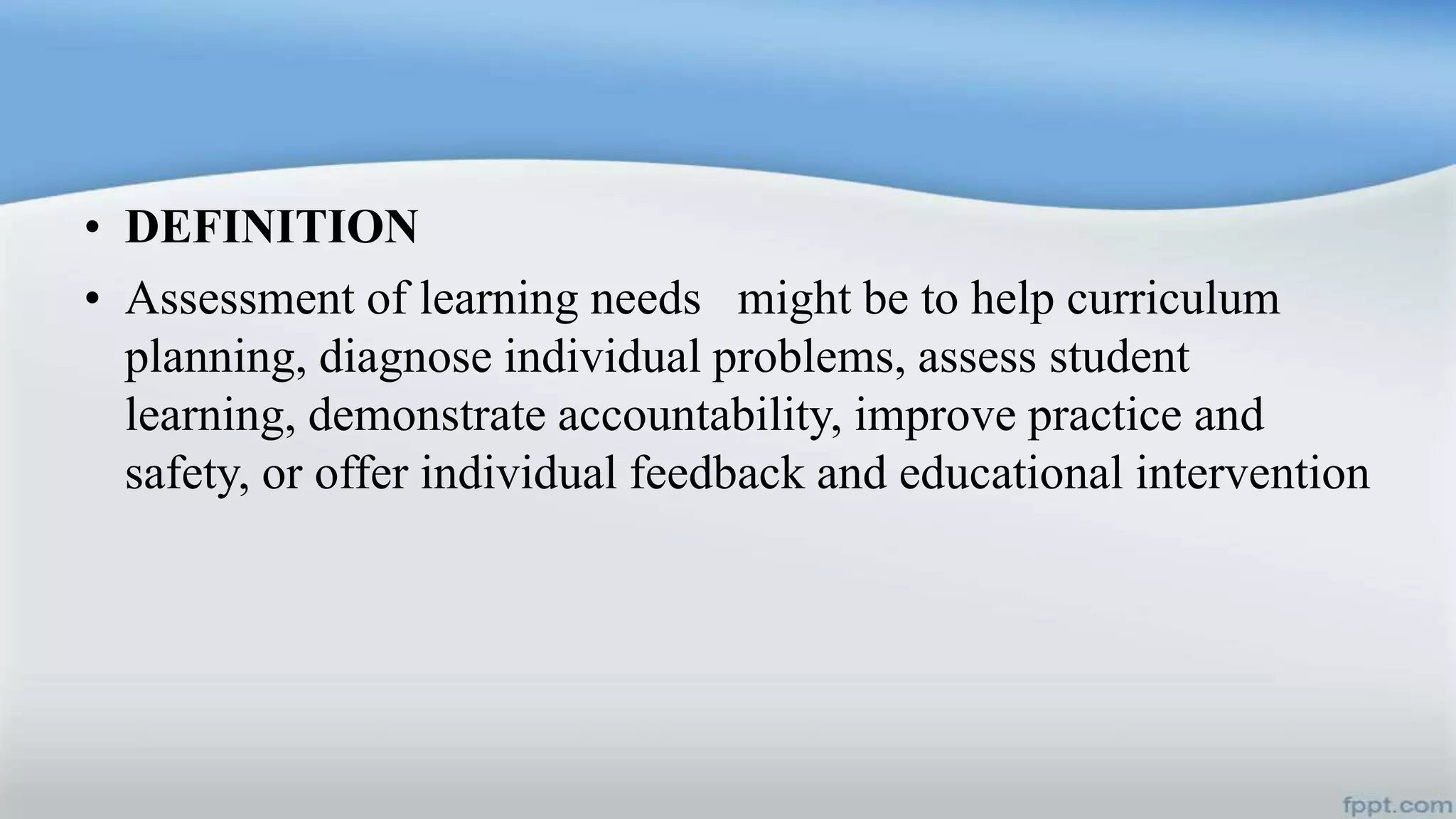 • DEFINITION
• Assessment of learning needs might be to help curriculum
planning, diagnose individual problems, assess student
learning, demonstrate accountability, improve practice and
safety, or offer individual feedback and educational intervention
 