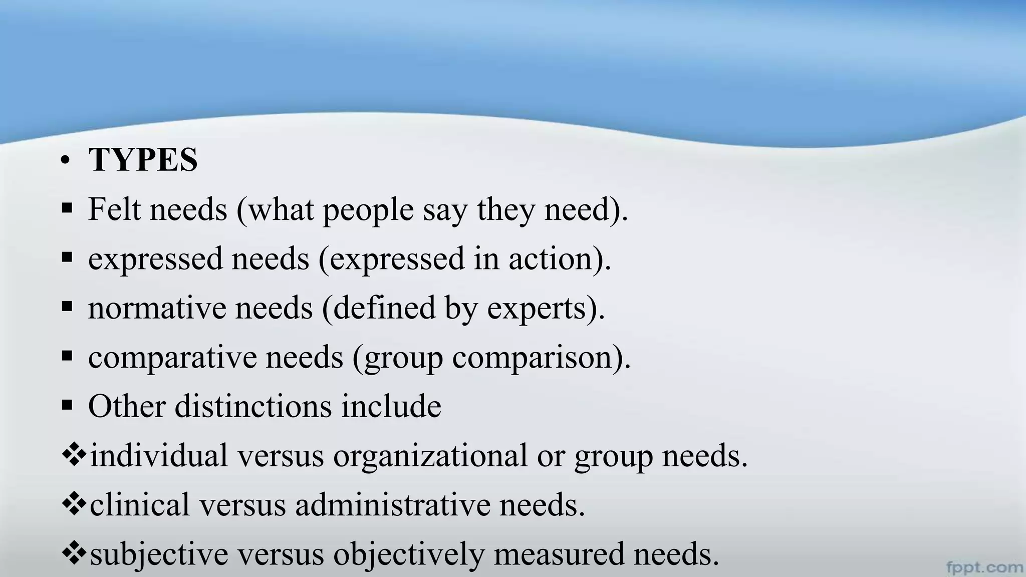 • TYPES
 Felt needs (what people say they need).
 expressed needs (expressed in action).
 normative needs (defined by experts).
 comparative needs (group comparison).
 Other distinctions include
individual versus organizational or group needs.
clinical versus administrative needs.
subjective versus objectively measured needs.
 