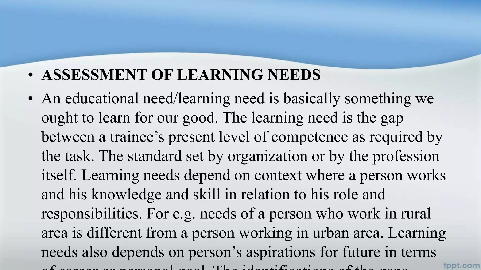 • ASSESSMENT OF LEARNING NEEDS
• An educational need/learning need is basically something we
ought to learn for our good. The learning need is the gap
between a trainee’s present level of competence as required by
the task. The standard set by organization or by the profession
itself. Learning needs depend on context where a person works
and his knowledge and skill in relation to his role and
responsibilities. For e.g. needs of a person who work in rural
area is different from a person working in urban area. Learning
needs also depends on person’s aspirations for future in terms
 