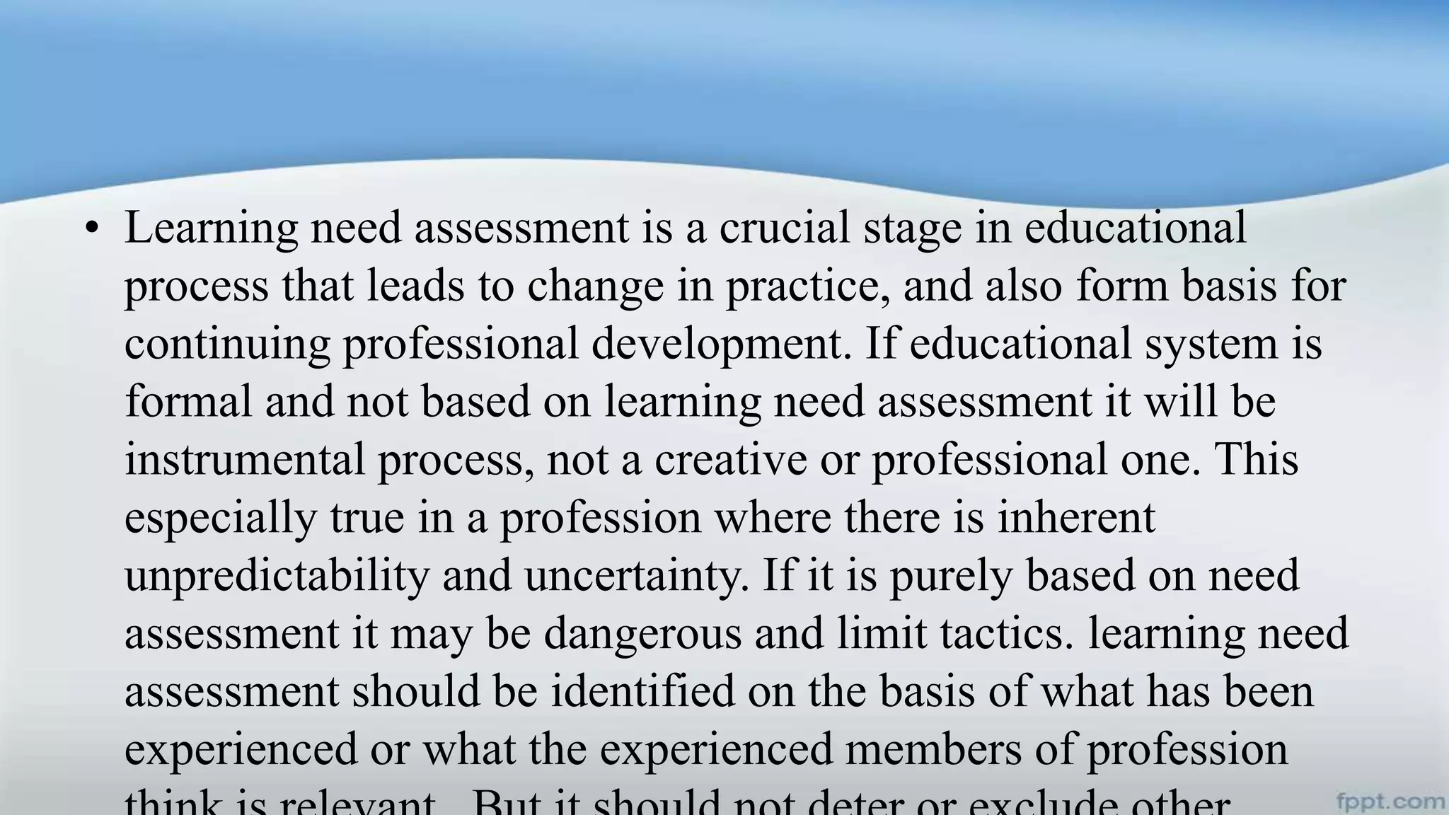• Learning need assessment is a crucial stage in educational
process that leads to change in practice, and also form basis for
continuing professional development. If educational system is
formal and not based on learning need assessment it will be
instrumental process, not a creative or professional one. This
especially true in a profession where there is inherent
unpredictability and uncertainty. If it is purely based on need
assessment it may be dangerous and limit tactics. learning need
assessment should be identified on the basis of what has been
experienced or what the experienced members of profession
 