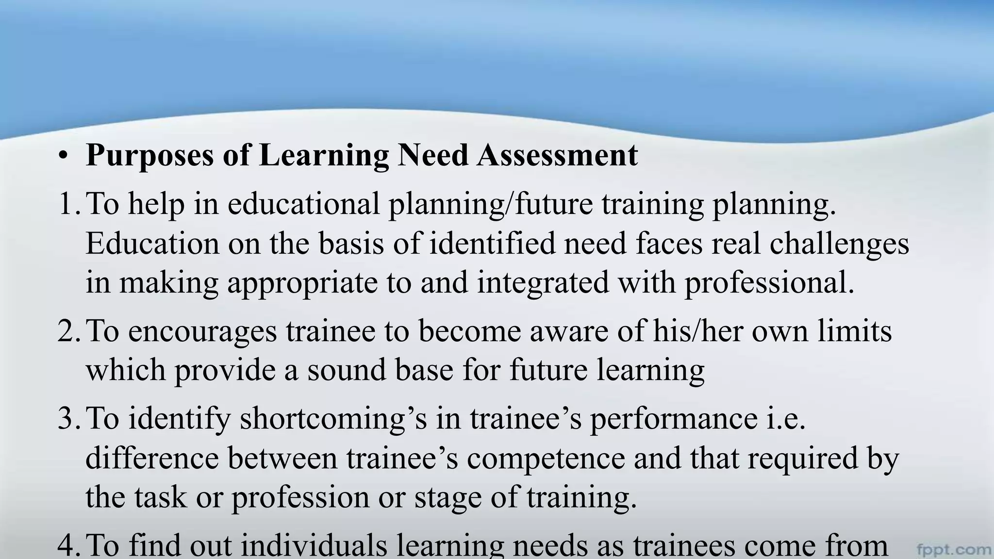 • Purposes of Learning Need Assessment
1.To help in educational planning/future training planning.
Education on the basis of identified need faces real challenges
in making appropriate to and integrated with professional.
2.To encourages trainee to become aware of his/her own limits
which provide a sound base for future learning
3.To identify shortcoming’s in trainee’s performance i.e.
difference between trainee’s competence and that required by
the task or profession or stage of training.
4.To find out individuals learning needs as trainees come from
 