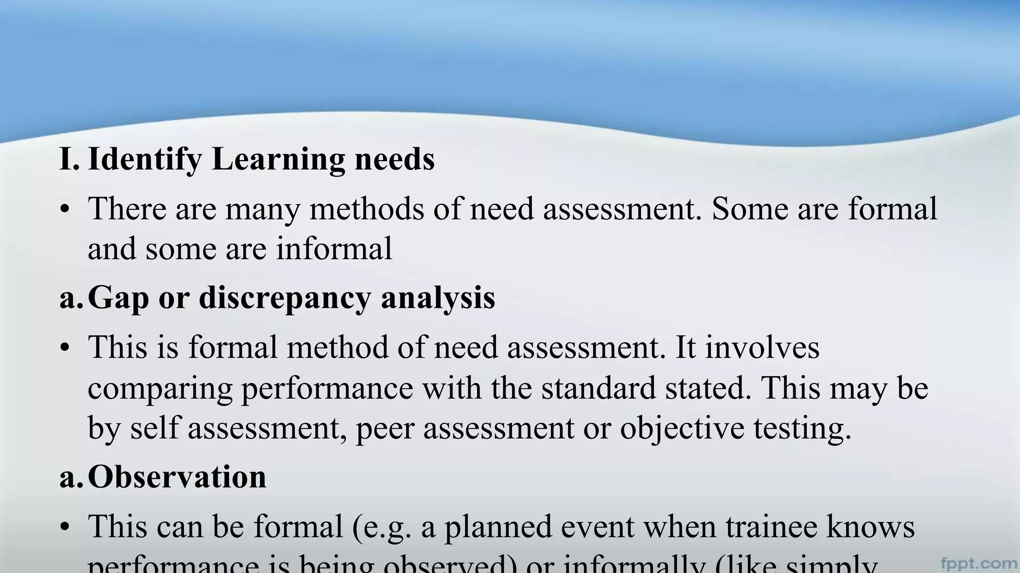 I. Identify Learning needs
• There are many methods of need assessment. Some are formal
and some are informal
a.Gap or discrepancy analysis
• This is formal method of need assessment. It involves
comparing performance with the standard stated. This may be
by self assessment, peer assessment or objective testing.
a.Observation
• This can be formal (e.g. a planned event when trainee knows
 