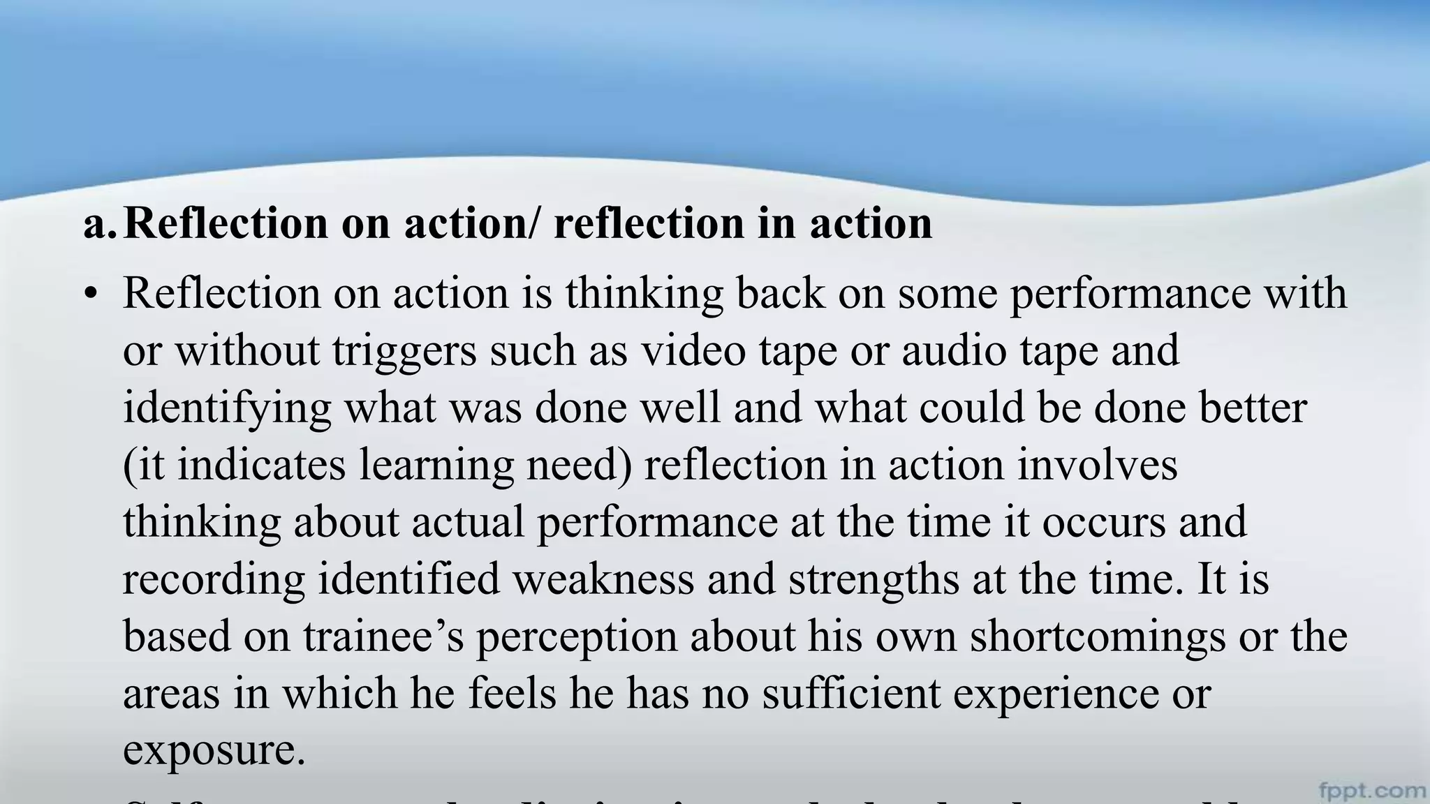 a.Reflection on action/ reflection in action
• Reflection on action is thinking back on some performance with
or without triggers such as video tape or audio tape and
identifying what was done well and what could be done better
(it indicates learning need) reflection in action involves
thinking about actual performance at the time it occurs and
recording identified weakness and strengths at the time. It is
based on trainee’s perception about his own shortcomings or the
areas in which he feels he has no sufficient experience or
exposure.
 