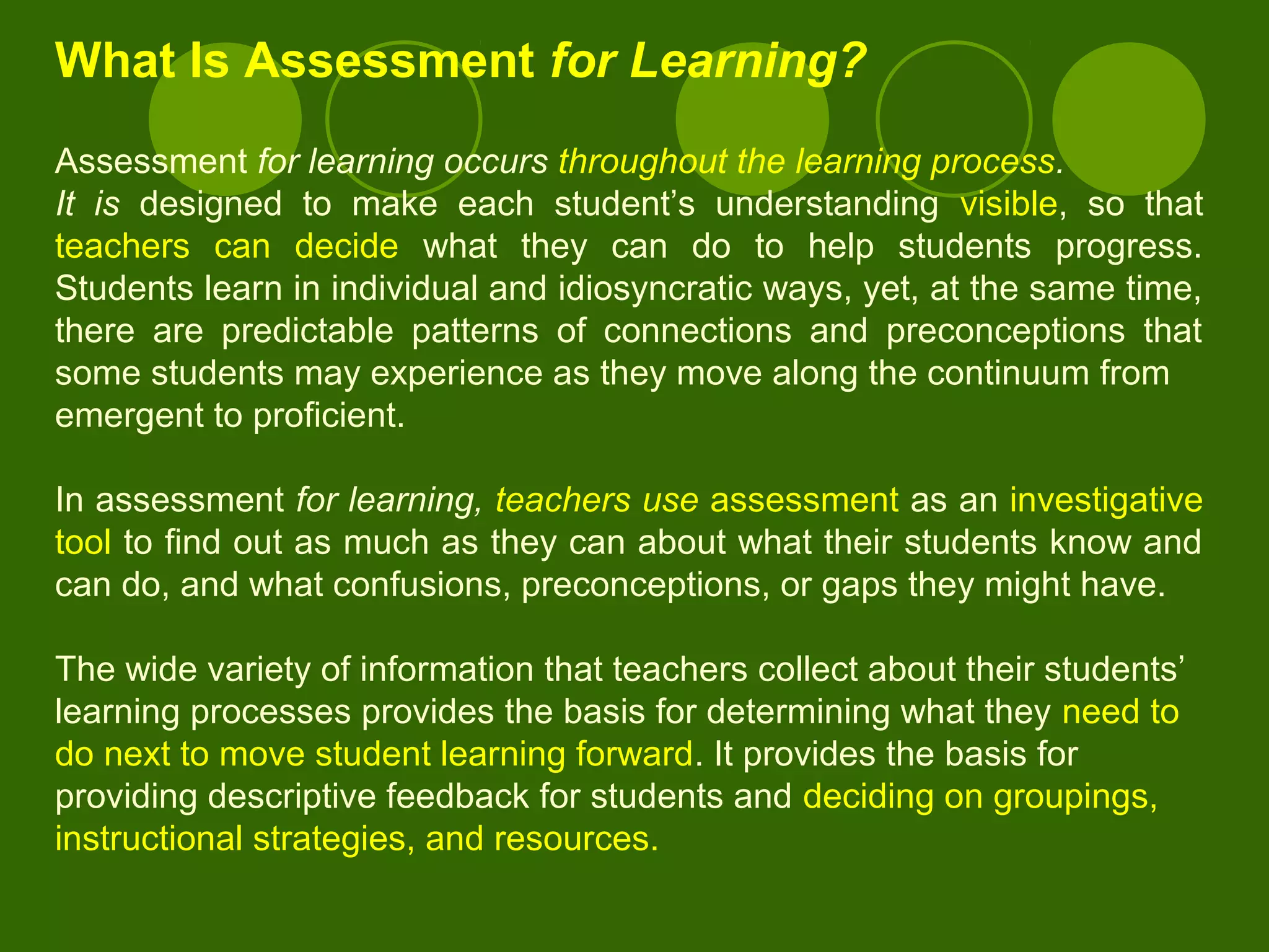 What Is Assessment for Learning?
Assessment for learning occurs throughout the learning process.
It is designed to make each student’s understanding visible, so that
teachers can decide what they can do to help students progress.
Students learn in individual and idiosyncratic ways, yet, at the same time,
there are predictable patterns of connections and preconceptions that
some students may experience as they move along the continuum from
emergent to proficient.
In assessment for learning, teachers use assessment as an investigative
tool to find out as much as they can about what their students know and
can do, and what confusions, preconceptions, or gaps they might have.
The wide variety of information that teachers collect about their students’
learning processes provides the basis for determining what they need to
do next to move student learning forward. It provides the basis for
providing descriptive feedback for students and deciding on groupings,
instructional strategies, and resources.
 