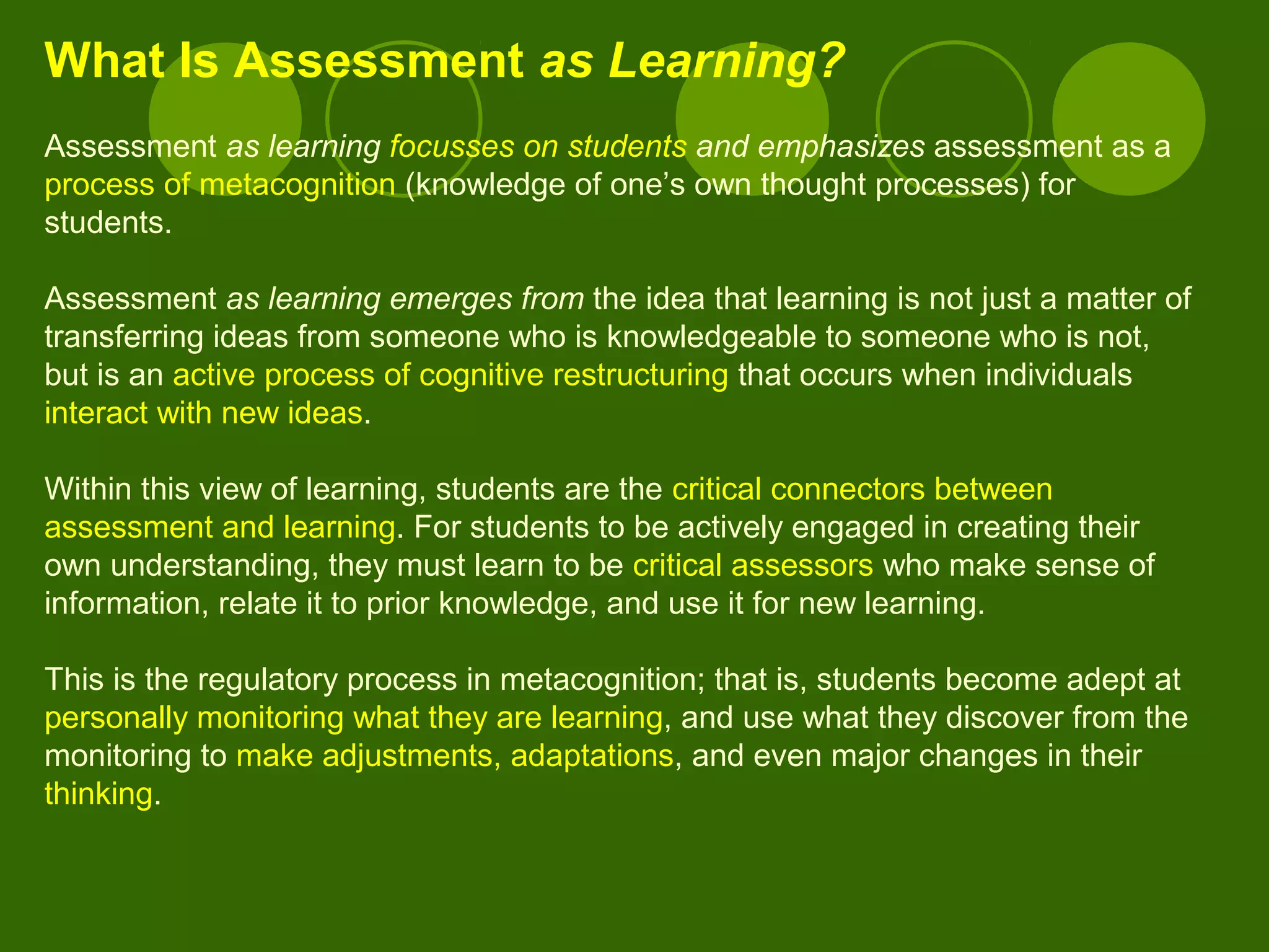 What Is Assessment as Learning?
Assessment as learning focusses on students and emphasizes assessment as a
process of metacognition (knowledge of one’s own thought processes) for
students.
Assessment as learning emerges from the idea that learning is not just a matter of
transferring ideas from someone who is knowledgeable to someone who is not,
but is an active process of cognitive restructuring that occurs when individuals
interact with new ideas.
Within this view of learning, students are the critical connectors between
assessment and learning. For students to be actively engaged in creating their
own understanding, they must learn to be critical assessors who make sense of
information, relate it to prior knowledge, and use it for new learning.
This is the regulatory process in metacognition; that is, students become adept at
personally monitoring what they are learning, and use what they discover from the
monitoring to make adjustments, adaptations, and even major changes in their
thinking.
 