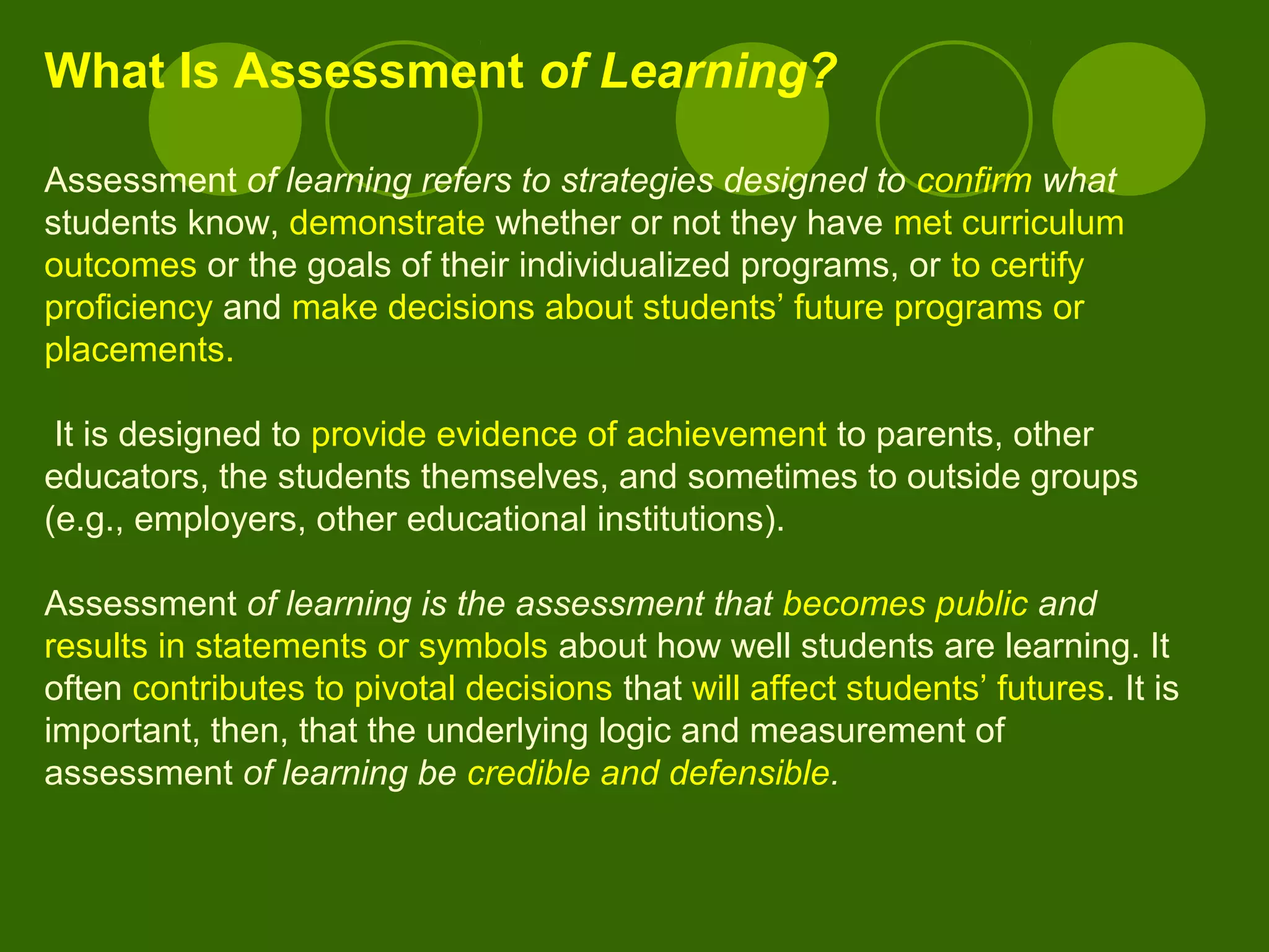 What Is Assessment of Learning?
Assessment of learning refers to strategies designed to confirm what
students know, demonstrate whether or not they have met curriculum
outcomes or the goals of their individualized programs, or to certify
proficiency and make decisions about students’ future programs or
placements.
It is designed to provide evidence of achievement to parents, other
educators, the students themselves, and sometimes to outside groups
(e.g., employers, other educational institutions).
Assessment of learning is the assessment that becomes public and
results in statements or symbols about how well students are learning. It
often contributes to pivotal decisions that will affect students’ futures. It is
important, then, that the underlying logic and measurement of
assessment of learning be credible and defensible.
 