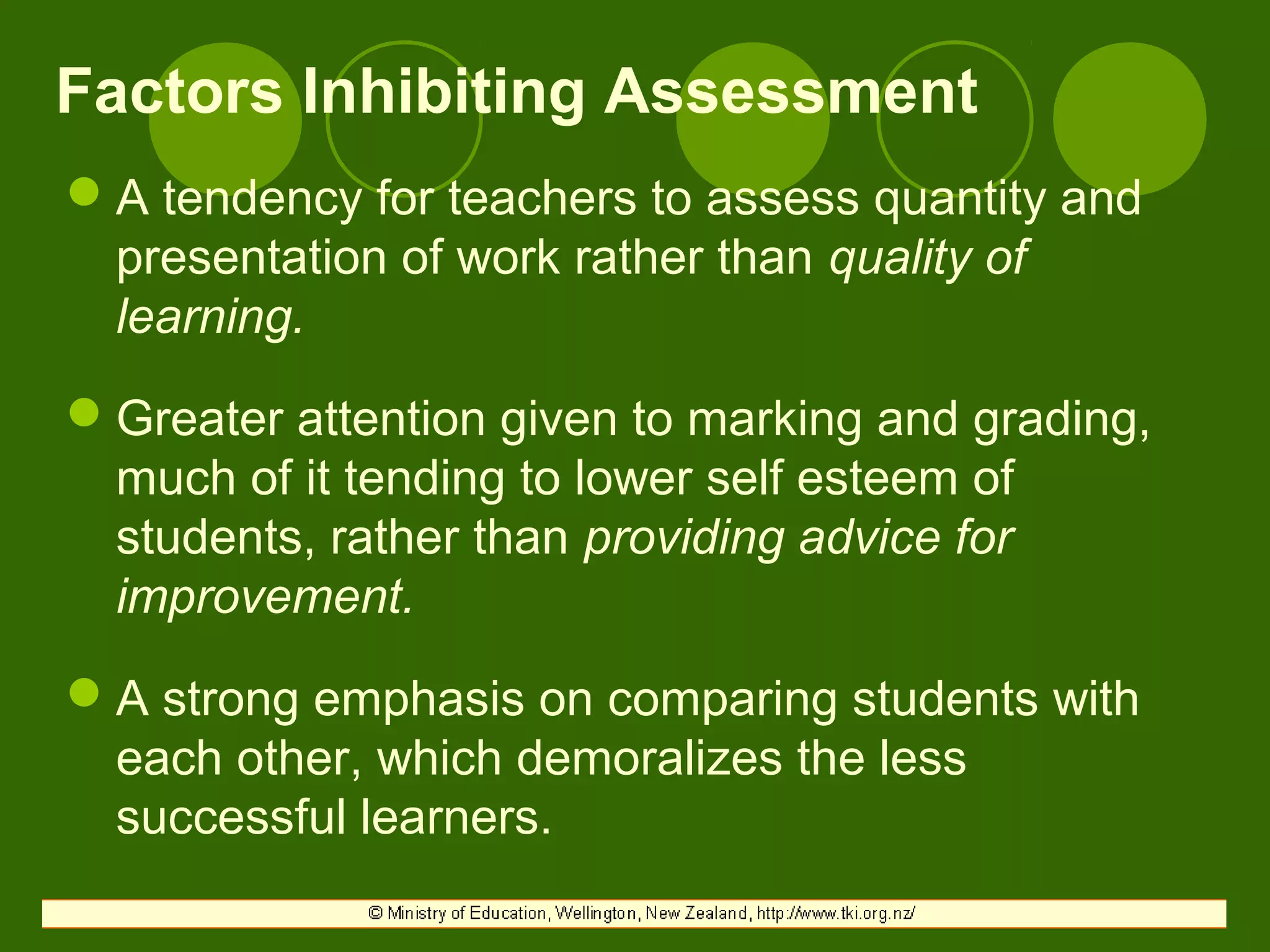 Factors Inhibiting Assessment
A tendency for teachers to assess quantity and
presentation of work rather than quality of
learning.
Greater attention given to marking and grading,
much of it tending to lower self esteem of
students, rather than providing advice for
improvement.
A strong emphasis on comparing students with
each other, which demoralizes the less
successful learners.
 