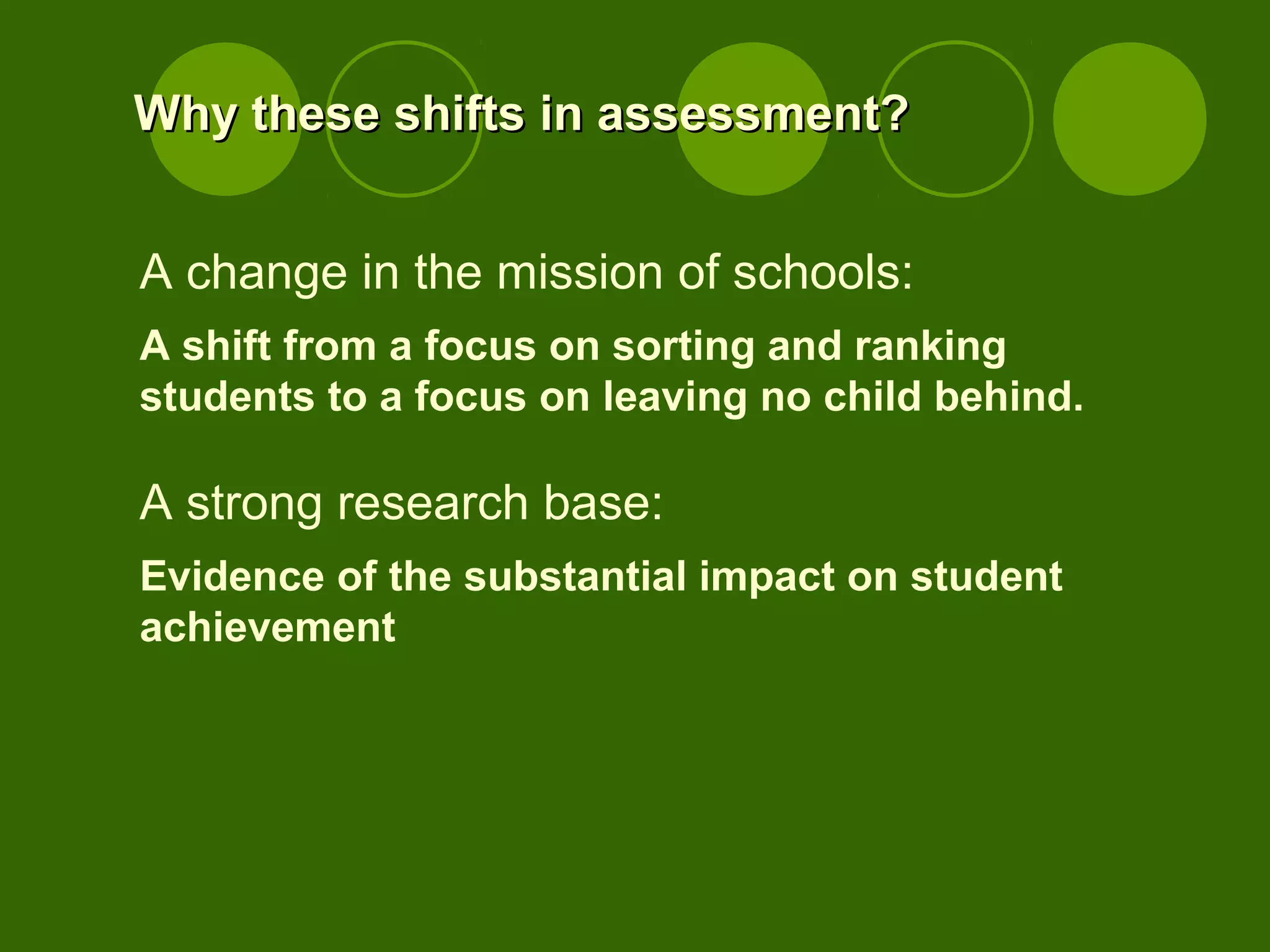 Why these shifts in assessment?Why these shifts in assessment?
A change in the mission of schools:
A shift from a focus on sorting and ranking
students to a focus on leaving no child behind.
A strong research base:
Evidence of the substantial impact on student
achievement
 