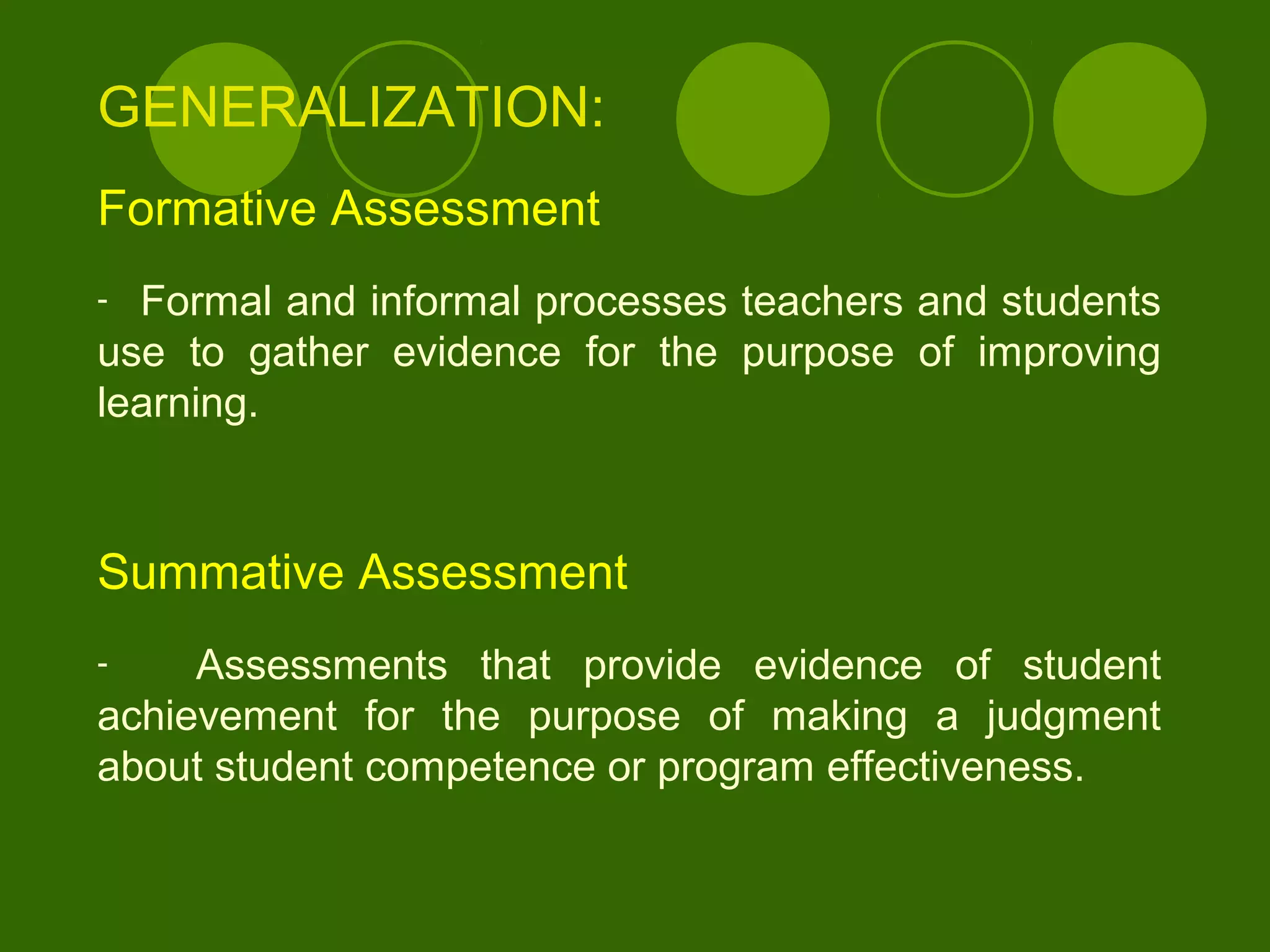 GENERALIZATION:
Formative Assessment
- Formal and informal processes teachers and students
use to gather evidence for the purpose of improving
learning.
Summative Assessment
- Assessments that provide evidence of student
achievement for the purpose of making a judgment
about student competence or program effectiveness.
 