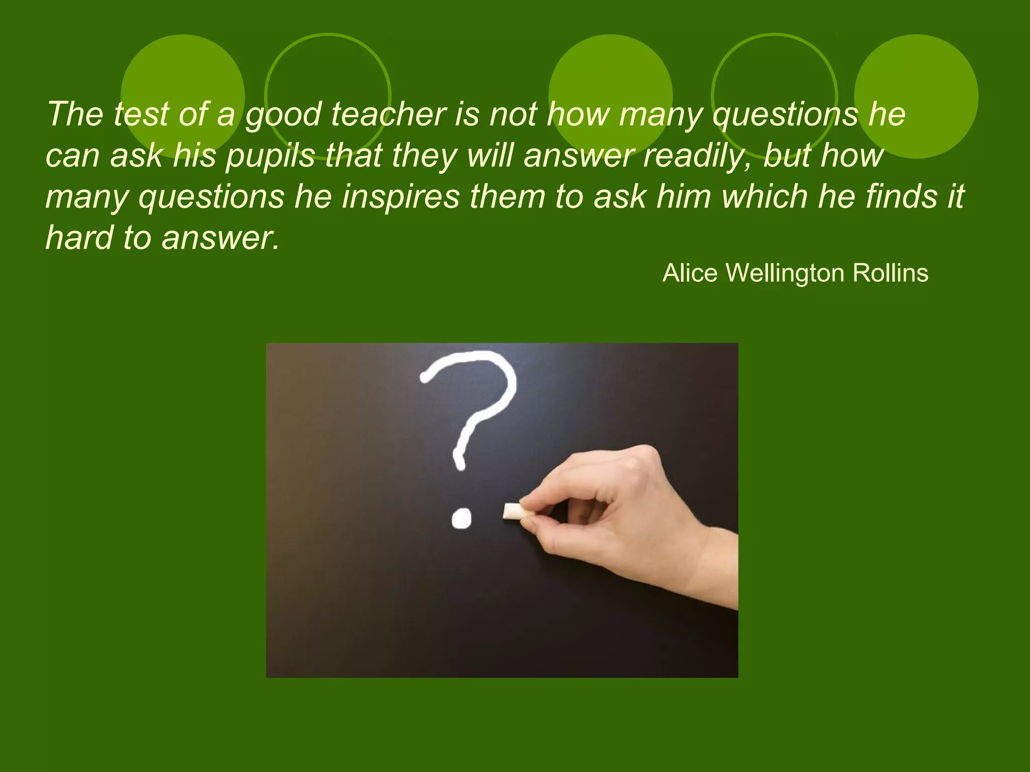 The test of a good teacher is not how many questions he
can ask his pupils that they will answer readily, but how
many questions he inspires them to ask him which he finds it
hard to answer.
Alice Wellington Rollins
 