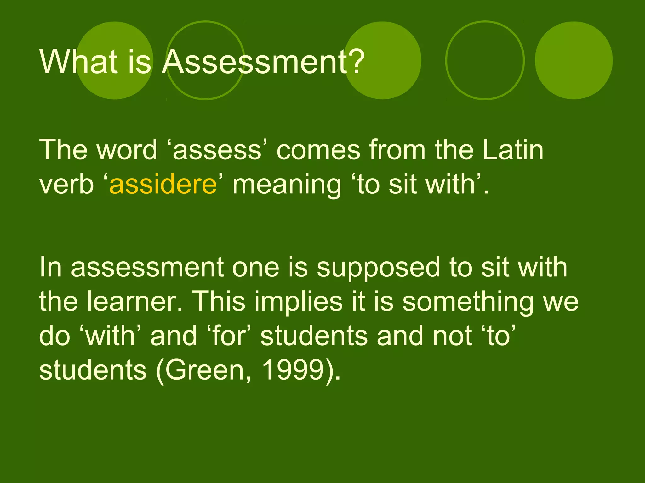 The word ‘assess’ comes from the Latin
verb ‘assidere’ meaning ‘to sit with’.
In assessment one is supposed to sit with
the learner. This implies it is something we
do ‘with’ and ‘for’ students and not ‘to’
students (Green, 1999).
What is Assessment?
 