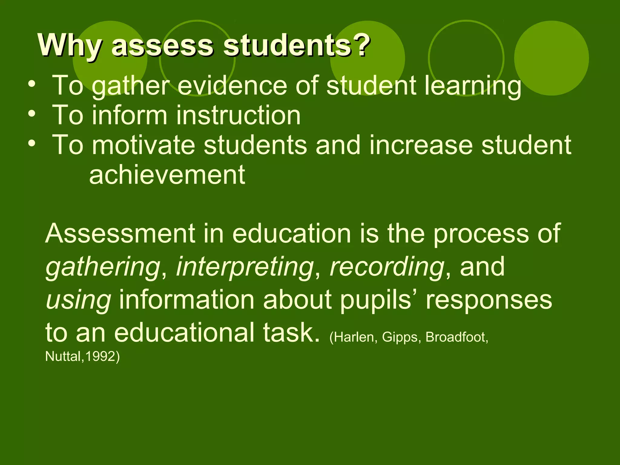 Assessment in education is the process of
gathering, interpreting, recording, and
using information about pupils’ responses
to an educational task. (Harlen, Gipps, Broadfoot,
Nuttal,1992)
Why assess students?Why assess students?
• To gather evidence of student learning
• To inform instruction
• To motivate students and increase student
achievement
 