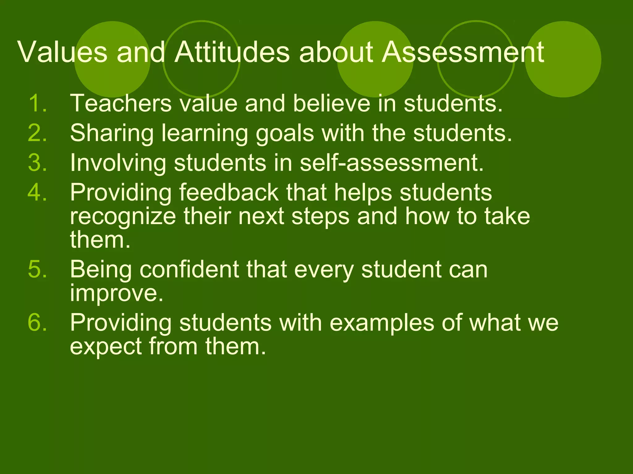 1. Teachers value and believe in students.
2. Sharing learning goals with the students.
3. Involving students in self-assessment.
4. Providing feedback that helps students
recognize their next steps and how to take
them.
5. Being confident that every student can
improve.
6. Providing students with examples of what we
expect from them.
Values and Attitudes about Assessment
 