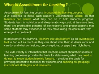 What Is Assessment for Learning?
Assessment for learning occurs throughout the learning process.
It is designed to make each student’s understanding visible, so that
teachers can decide what they can do to help students progress.
Students learn in individual and idiosyncratic ways, yet, at the same time,
there are predictable patterns of connections and preconceptions that
some students may experience as they move along the continuum from
emergent to proficient.
In assessment for learning, teachers use assessment as an investigative
tool to find out as much as they can about what their students know and
can do, and what confusions, preconceptions, or gaps they might have.
The wide variety of information that teachers collect about their students’
learning processes provides the basis for determining what they need to
do next to move student learning forward. It provides the basis for
providing descriptive feedback for students and deciding on groupings,
instructional strategies, and resources.
 