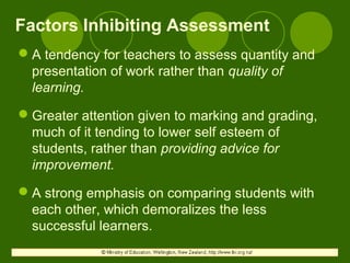 Factors Inhibiting Assessment
A tendency for teachers to assess quantity and
presentation of work rather than quality of
learning.
Greater attention given to marking and grading,
much of it tending to lower self esteem of
students, rather than providing advice for
improvement.
A strong emphasis on comparing students with
each other, which demoralizes the less
successful learners.
 