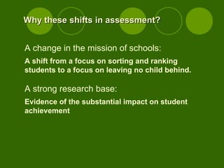 Why these shifts in assessment?Why these shifts in assessment?
A change in the mission of schools:
A shift from a focus on sorting and ranking
students to a focus on leaving no child behind.
A strong research base:
Evidence of the substantial impact on student
achievement
 