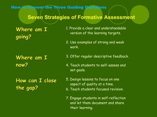 How to Answer the Three Guiding Questions
Seven Strategies of Formative Assessment
Where am IWhere am I
going?going?
1. Provide a clear and understandable
version of the learning targets.
2. Use examples of strong and weak
work.
Where am IWhere am I
now?now?
3. Offer regular descriptive feedback.
4. Teach students to self-assess and
set goals.
How can I closeHow can I close
the gap?the gap?
5. Design lessons to focus on one
aspect of quality at a time.
6. Teach students focused revision.
7. Engage students in self-reflection
and let them document and share
their learning.
 