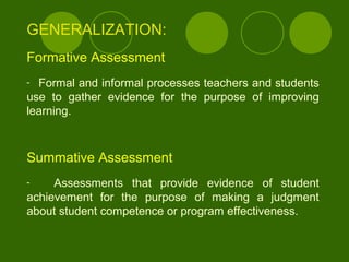 GENERALIZATION:
Formative Assessment
- Formal and informal processes teachers and students
use to gather evidence for the purpose of improving
learning.
Summative Assessment
- Assessments that provide evidence of student
achievement for the purpose of making a judgment
about student competence or program effectiveness.
 