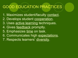 GOOD EDUCATION PRACTICES
1. Maximizes student/faculty contact.
2. Develops student cooperation.
3. Uses active learning techniques.
4. Gives feedback promptly.
5. Emphasizes time on task.
6. Communicates high expectations.
7. Respects learners’ diversity.
 