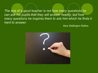The test of a good teacher is not how many questions he
can ask his pupils that they will answer readily, but how
many questions he inspires them to ask him which he finds it
hard to answer.
Alice Wellington Rollins
 