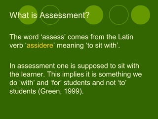 The word ‘assess’ comes from the Latin
verb ‘assidere’ meaning ‘to sit with’.
In assessment one is supposed to sit with
the learner. This implies it is something we
do ‘with’ and ‘for’ students and not ‘to’
students (Green, 1999).
What is Assessment?
 