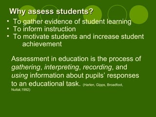 Assessment in education is the process of
gathering, interpreting, recording, and
using information about pupils’ responses
to an educational task. (Harlen, Gipps, Broadfoot,
Nuttal,1992)
Why assess students?Why assess students?
• To gather evidence of student learning
• To inform instruction
• To motivate students and increase student
achievement
 