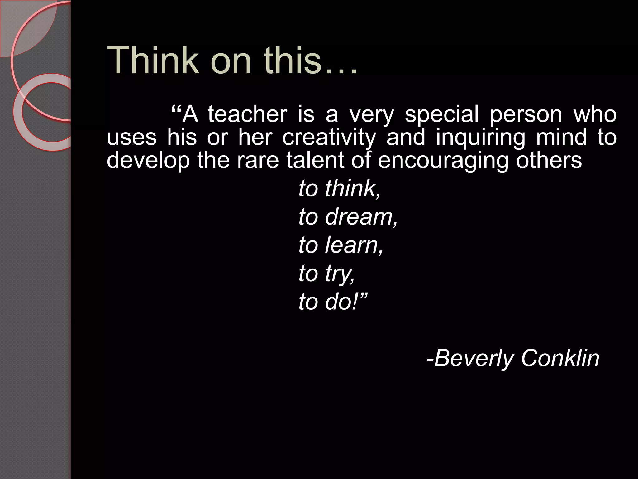 Think on this…
“A teacher is a very special person who
uses his or her creativity and inquiring mind to
develop the rare talent of encouraging others
to think,
to dream,
to learn,
to try,
to do!”
-Beverly Conklin
 