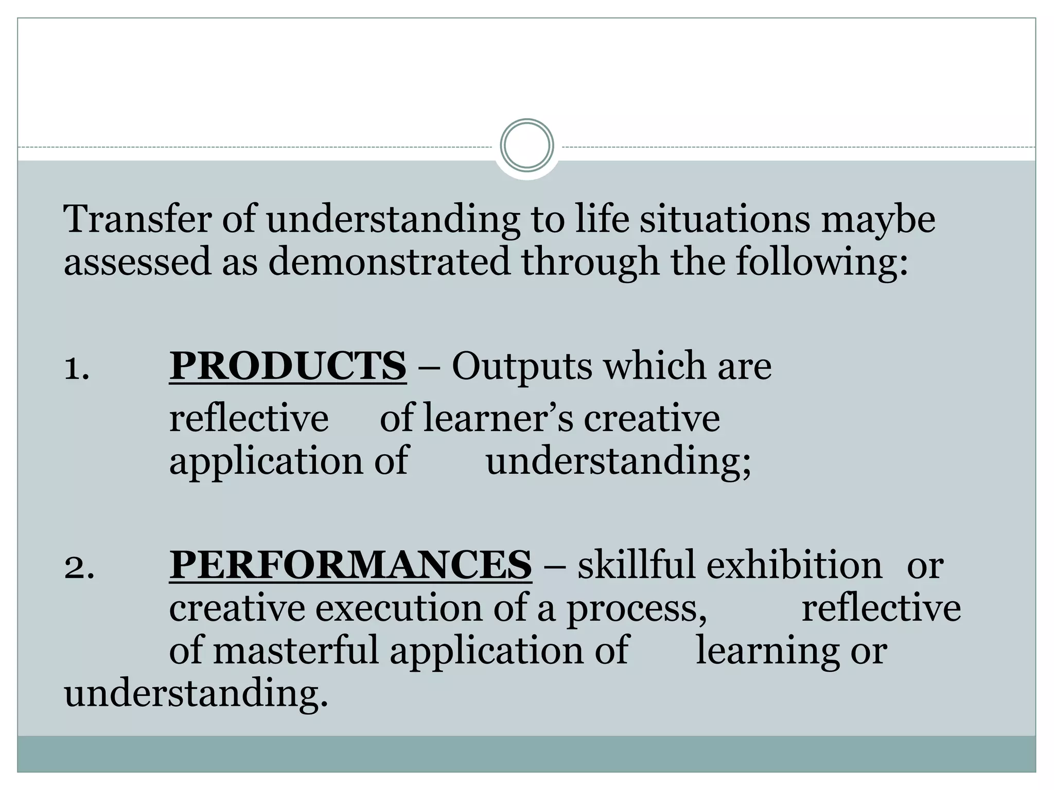 Transfer of understanding to life situations maybe
assessed as demonstrated through the following:
1. PRODUCTS – Outputs which are
reflective of learner’s creative
application of understanding;
2. PERFORMANCES – skillful exhibition or
creative execution of a process, reflective
of masterful application of learning or
understanding.
 