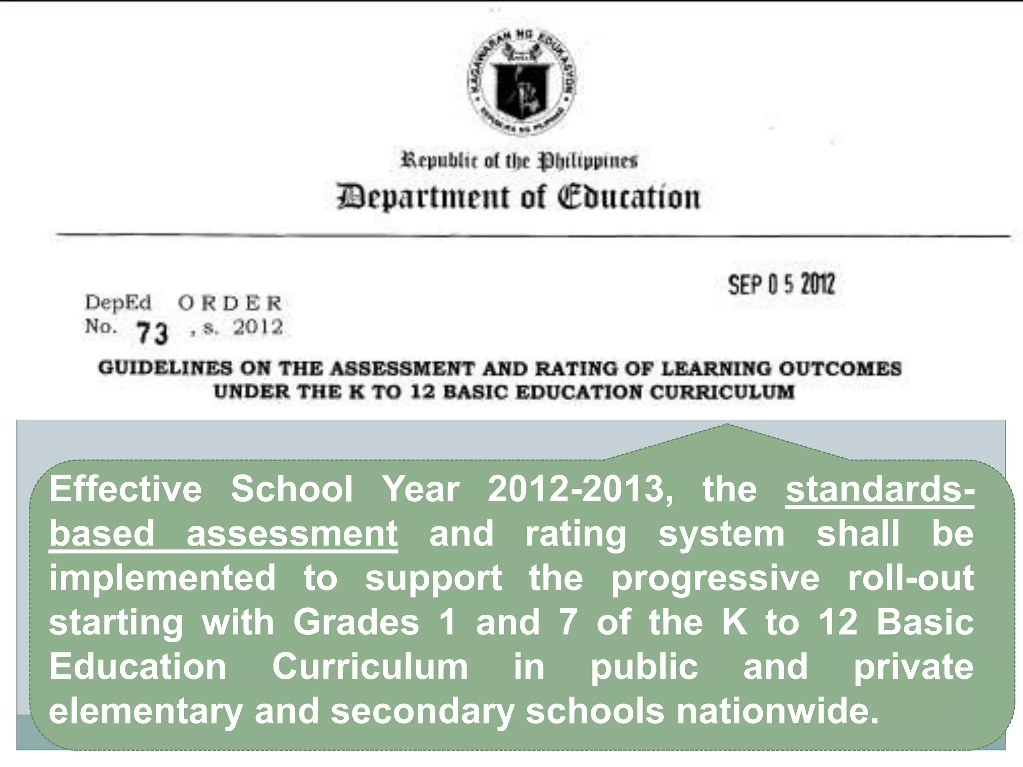 Effective School Year 2012-2013, the standards-
based assessment and rating system shall be
implemented to support the progressive roll-out
starting with Grades 1 and 7 of the K to 12 Basic
Education Curriculum in public and private
elementary and secondary schools nationwide.
 
