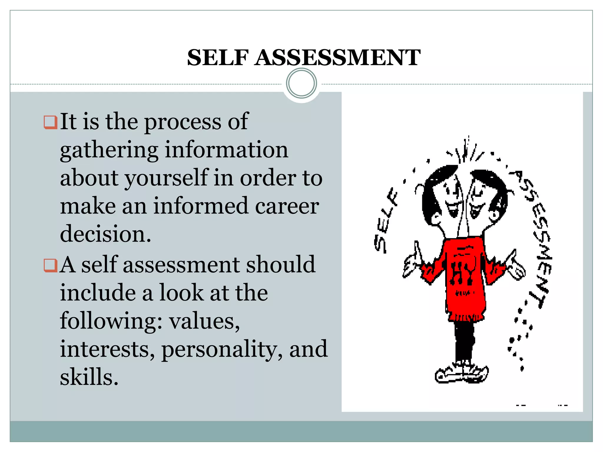 SELF ASSESSMENT
It is the process of
gathering information
about yourself in order to
make an informed career
decision.
A self assessment should
include a look at the
following: values,
interests, personality, and
skills.
 