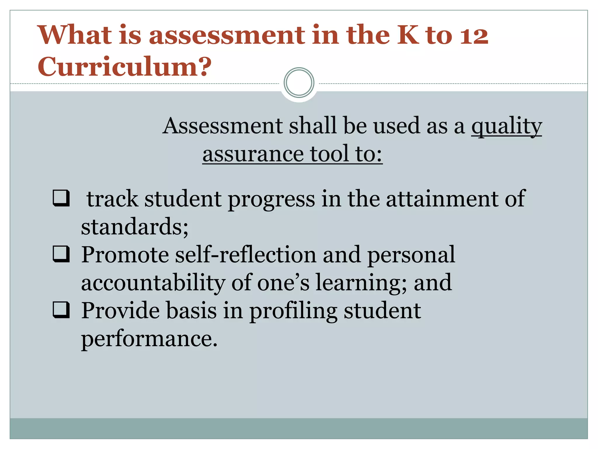 Assessment shall be used as a quality
assurance tool to:
What is assessment in the K to 12
Curriculum?
 track student progress in the attainment of
standards;
 Promote self-reflection and personal
accountability of one’s learning; and
 Provide basis in profiling student
performance.
 