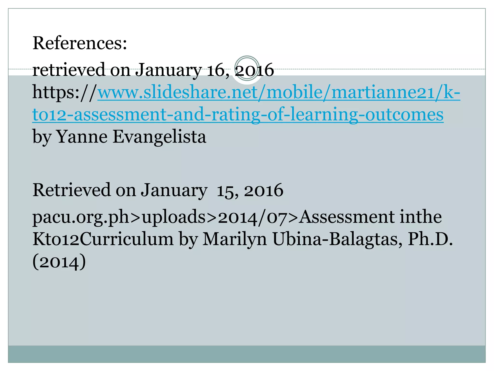 References:
retrieved on January 16, 2016
https://www.slideshare.net/mobile/martianne21/k-
to12-assessment-and-rating-of-learning-outcomes
by Yanne Evangelista
Retrieved on January 15, 2016
pacu.org.ph>uploads>2014/07>Assessment inthe
Kto12Curriculum by Marilyn Ubina-Balagtas, Ph.D.
(2014)
 