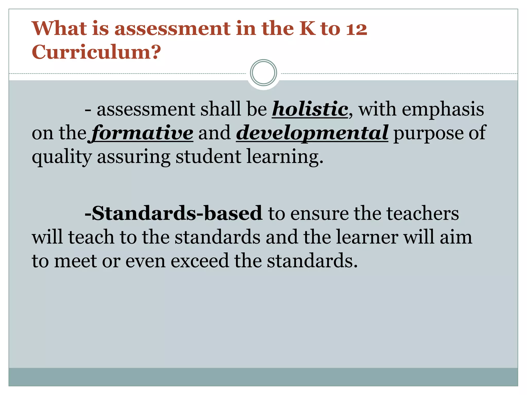 What is assessment in the K to 12
Curriculum?
- assessment shall be holistic, with emphasis
on the formative and developmental purpose of
quality assuring student learning.
-Standards-based to ensure the teachers
will teach to the standards and the learner will aim
to meet or even exceed the standards.
 