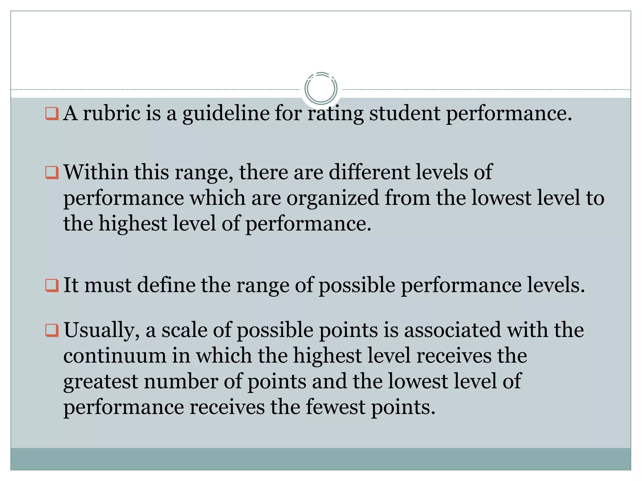 WHAT IS RUBRIC:
 A rubric is a guideline for rating student performance.
 Within this range, there are different levels of
performance which are organized from the lowest level to
the highest level of performance.
 It must define the range of possible performance levels.
 Usually, a scale of possible points is associated with the
continuum in which the highest level receives the
greatest number of points and the lowest level of
performance receives the fewest points.
 