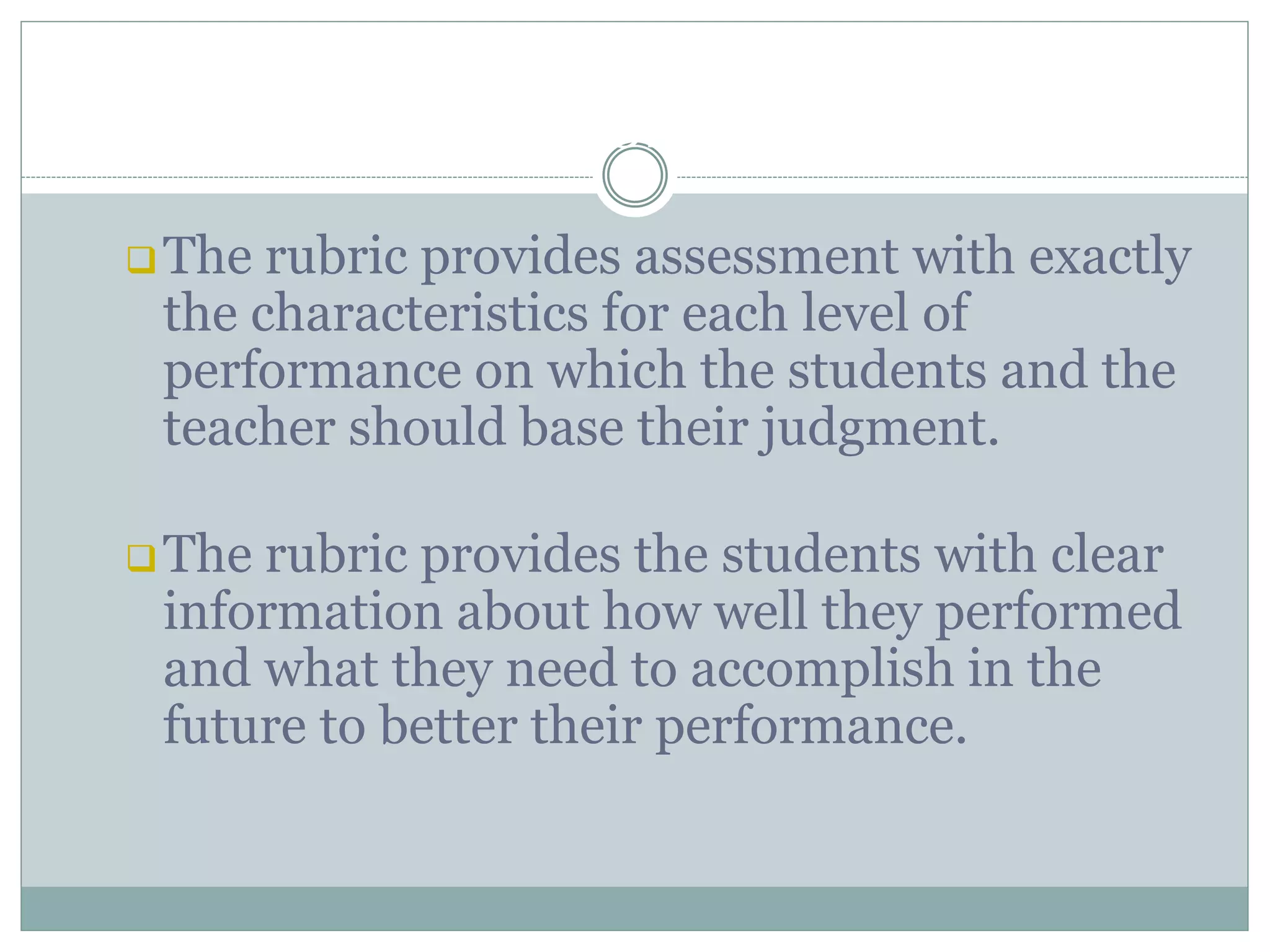 BENEFITS OF RUBRIC
The rubric provides assessment with exactly
the characteristics for each level of
performance on which the students and the
teacher should base their judgment.
The rubric provides the students with clear
information about how well they performed
and what they need to accomplish in the
future to better their performance.
 