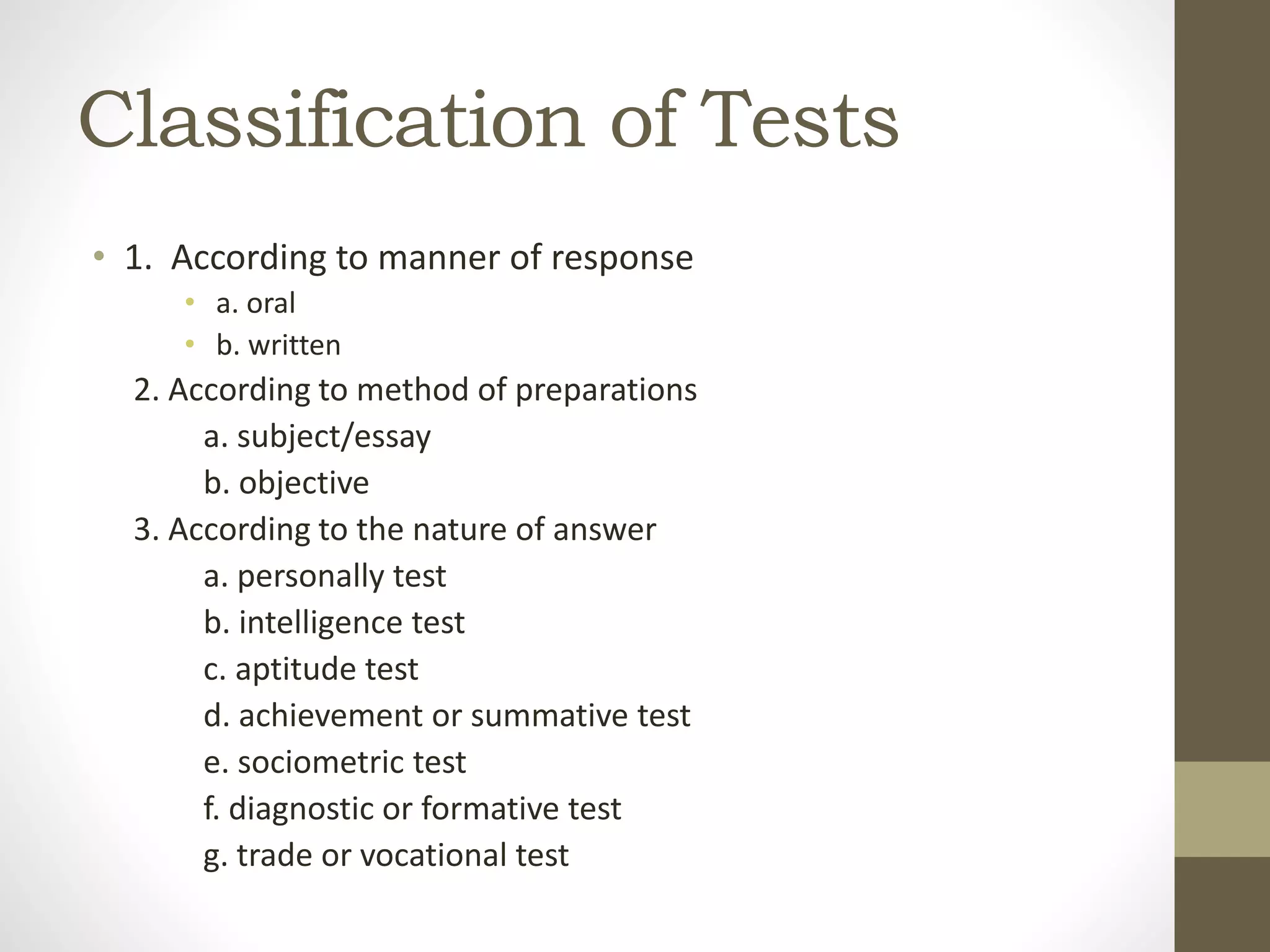 Classification of Tests
• 1. According to manner of response
• a. oral
• b. written
2. According to method of preparations
a. subject/essay
b. objective
3. According to the nature of answer
a. personally test
b. intelligence test
c. aptitude test
d. achievement or summative test
e. sociometric test
f. diagnostic or formative test
g. trade or vocational test
 