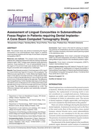 Assessment of Lingual Concavities in Submandibular Fossa via Cone Beam Computed Tomography
JCDP
The Journal of Contemporary Dental Practice, November 2018;19(11):1329-1333 1329
ABSTRACT
Aim: The present study was aimed at assessing the lingual
concavities in the submandibular fossa region in patients
requiring dental implants with the help of cone beam computed
tomography (CBCT).
Materials and methods: The present study included 140
patients who visited the department with the missing mandibular
posterior teeth. CBCT images were obtained using planmeca
machine. Cross sections of 1 mm of submandibular fossa in
the region of 1st and 2nd molar were studied and Type I to III
lingual concavities were analyzed by a radiologist.
Results:TypeIlingualconcavity(< 2mm)wasseenin23%,typeII
(2–3 mm) in 62% and Type III (> 3 mm) in 15% of patients. The
difference was significant (p < 0.05). Males had slightly higher
mean ± S.D value at 1st molar (2.6 mm ± 0.94) and 2nd molar
(2.8 mm ± 0.90) on the left side and (2.7 mm ± 0.92) at 1st molar
and (2.9 mm ± 0.93) at 2nd molar on the right side. The difference
was nonsignificant (p > 0.05). Females had mean ± S.D value at
1st molar (2.3 mm ± 0.90) and (2.5 mm ± 0.92) at 2nd molar on the
left side and (2.4 mm ± 0.91) at 1st molar and (2.8 mm ± 0.93) at
2nd molar. The difference was nonsignificant (p > 0.05. The
difference between both genders was statistically nonsignifi-
cant (p > 0.05).
Conclusion: Type I bone is the best for placing an implant.
The chances of complications are more in type II and III bone.
CBCT provides necessary information before planning implant
in the edentulous area.
Clinical significance: Cone beam computed tomography
(CBCT) is the best radiographic aid which is effective in delin-
eating different types of bone in the mandibular posterior region.
Keywords: Cone beam computed tomography (CBCT),
Implant, Submandibular fossa.
Howtocitethisarticle:RajputBS,MehtaS,PariharAS,VyasT,
Kaur P, Chansoria S. Assessment of Lingual Concavities in
SubmandibularFossaRegioninPatientsrequiringDentalImplants–
A Cone Beam Computed Tomography Study. J Contemp Dent
Pract 2018;19(11):1329-1333.
Source of support: Nil
Conflict of interest: None
INTRODUCTION
Dental implants have revolutionized the present scenario
of dentistry. With the advancement in the field of dental
implants, the replacement of missing teeth is now
not considered as a complicated process. Endosseous
implants are widely used nowadays and have become
a treatment of choice in edentulous areas. The success
of dental implants is highly appreciable, and long-term
survival is needed for the betterment of the patients.1
There are certain challenges during the placement of
dental implants. Anatomical structures such as the floor
of the nasal cavity, floor of the maxillary sinus, mental
foramen, inferior alveolar nerve canal, submandibular
gland fossa, etc. are considered to be the area which
warrants careful assessment before surgical procedures.
The presence of anatomical limitations requires analysis
to ensure the best outcome of the treatment.2
The placement of the dental implant in the mandibular
posterior region demands careful analysis of anatomical
1
Department of Oral and Maxillofacial Surgery, RR Dental
College, Udaipur, Rajasthan, India
2
Department of Periodontology, JCD Dental College, Sirsa,
Haryana, India
3
Department of Periodontology, RKDF Dental College and
Research Centre, Bhopal, Madhya Pradesh, India
4
Department of oral medicine and radiology, R.R. Dental
college and hospital, Udaipur, Rajasthan, India.
5
Department of Oral Pathology and Microbiology, Desh Bhagat
Dental College and Hospital, Mandi Gobindgarh, Punjab, India
6
IndexInstituteofDentalSciences,Indore,MadhyaPradesh,India
Corresponding Author: Bhoopendera S Rajput, Deparment
of Oral and Maxillofacial Surgery, RR Dental College,
Udaipur, Rajasthan, India, Phone: +919501544877, e-mail:
drbhoopnderar@gmail.com
10.5005/jp-journals-10024-2427
Assessment of Lingual Concavities in Submandibular
Fossa Region in Patients requiring Dental Implants–
A Cone Beam Computed Tomography Study
1
Bhoopendera S Rajput, 2
Sandeep Mehta, 3
Anuj S Parihar, 4
Tarun Vyas, 5
Prabhjot Kaur, 6
Shivakshi Chansoria
ORIGINAL ARTICLE
 