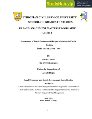 i
ETHIOPIAN CIVIL SERVICE UNIVERSITY
SCHOOL OF GRADUATE STUDIES
URBAN MANAGEMENT MASTERS PROGRAMME
UMMP-5
Assessment of Local Government Budget Allocation in Public
Sectors
in the case of Asella Town
By
Abebe Tamiru
ID. UMMR-0016-03
Under the Supervision of
Atakilt Hagos
Local Economic and Social development Specialization
UM-MT-784
A Thesis Submitted to the Urban Management Masters Programme, Ethiopian Civil
Service University, in Partial Fulfillment of the Requirements for the Award of a
Master’s Degree in Urban Management.
June, 2012
Addis Ababa, Ethiopia
 
