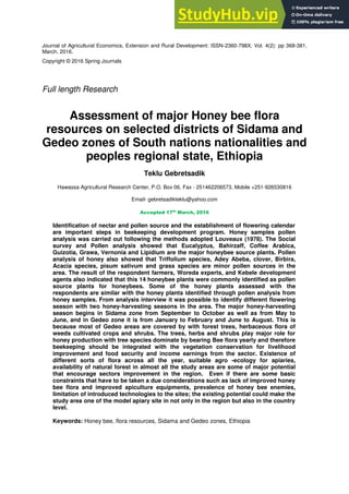 Journal of Agricultural Economics, Extension and Rural Development: ISSN-2360-798X, Vol. 4(2): pp 368-381,
March, 2016.
Copyright © 2016 Spring Journals
Full length Research
Assessment of major Honey bee flora
resources on selected districts of Sidama and
Gedeo zones of South nations nationalities and
peoples regional state, Ethiopia
Teklu Gebretsadik
Hawassa Agricultural Research Center, P.O. Box 06, Fax - 251462206573, Mobile +251-926530816
Email- gebretsadikteklu@yahoo.com
Accepted 17th
March, 2016
Identification of nectar and pollen source and the establishment of flowering calendar
are important steps in beekeeping development program. Honey samples pollen
analysis was carried out following the methods adopted Louveaux (1978). The Social
survey and Pollen analysis showed that Eucalyptus, Bahirzaff, Coffee Arabica,
Guizotia, Grawa, Vernonia and Lipidium are the major honeybee source plants. Pollen
analysis of honey also showed that Triffolium species, Adey Abeba, clover, Birbira,
Acacia species, pisum sativum and grass species are minor pollen sources in the
area. The result of the respondent farmers, Woreda experts, and Kebele development
agents also indicated that this 14 honeybee plants were commonly identified as pollen
source plants for honeybees. Some of the honey plants assessed with the
respondents are similar with the honey plants identified through pollen analysis from
honey samples. From analysis interview it was possible to identify different flowering
season with two honey-harvesting seasons in the area. The major honey-harvesting
season begins in Sidama zone from September to October as well as from May to
June, and in Gedeo zone it is from January to February and June to August. This is
because most of Gedeo areas are covered by with forest trees, herbaceous flora of
weeds cultivated crops and shrubs. The trees, herbs and shrubs play major role for
honey production with tree species dominate by bearing Bee flora yearly and therefore
beekeeping should be integrated with the vegetation conservation for livelihood
improvement and food security and income earnings from the sector. Existence of
different sorts of flora across all the year, suitable agro -ecology for apiaries,
availability of natural forest in almost all the study areas are some of major potential
that encourage sectors improvement in the region. Even if there are some basic
constraints that have to be taken a due considerations such as lack of improved honey
bee flora and improved apiculture equipments, prevalence of honey bee enemies,
limitation of introduced technologies to the sites; the existing potential could make the
study area one of the model apiary site in not only in the region but also in the country
level.
Keywords: Honey bee, flora resources, Sidama and Gedeo zones, Ethiopia
 