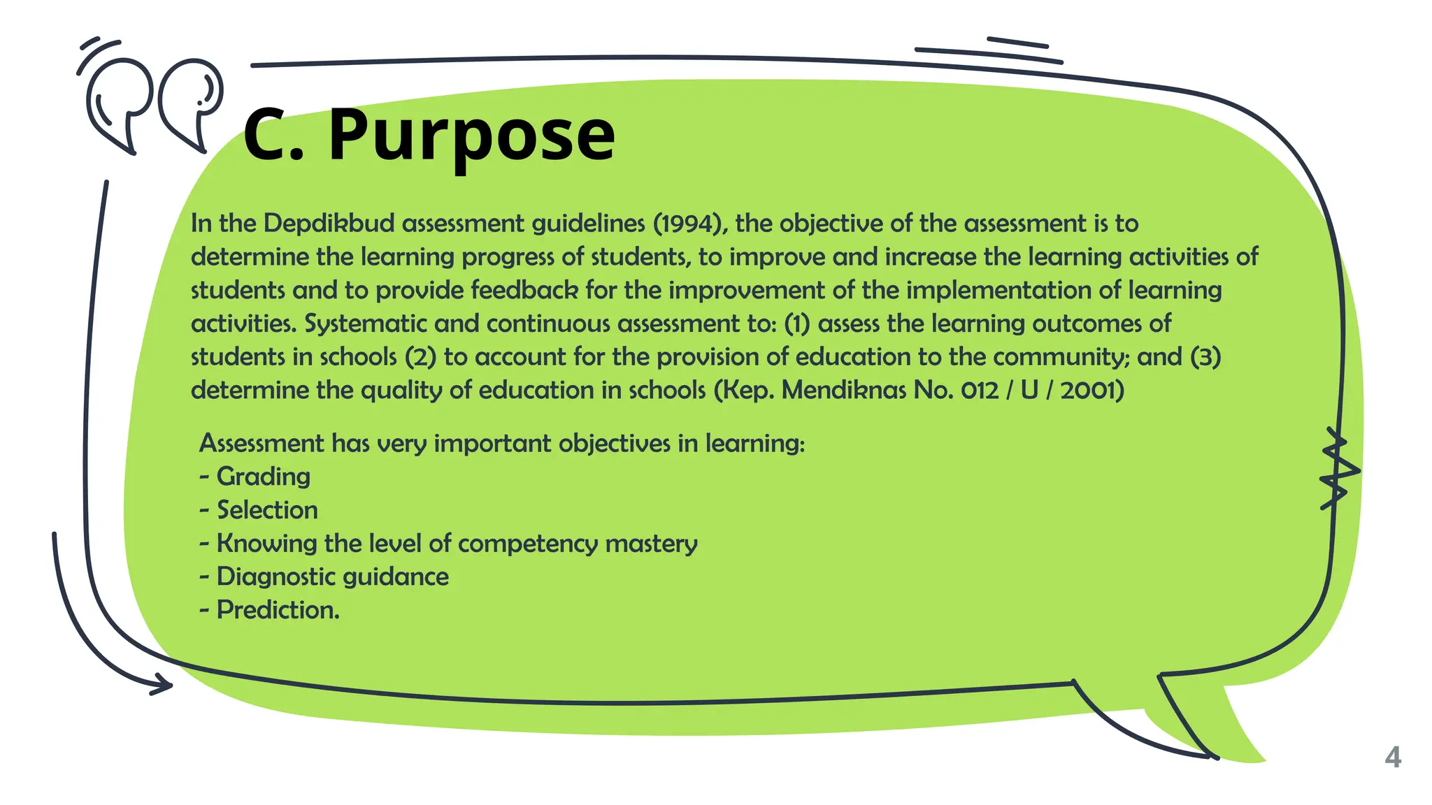 In the Depdikbud assessment guidelines (1994), the objective of the assessment is to
determine the learning progress of students, to improve and increase the learning activities of
students and to provide feedback for the improvement of the implementation of learning
activities. Systematic and continuous assessment to: (1) assess the learning outcomes of
students in schools (2) to account for the provision of education to the community; and (3)
determine the quality of education in schools (Kep. Mendiknas No. 012 / U / 2001)
Assessment has very important objectives in learning:
- Grading
- Selection
- Knowing the level of competency mastery
- Diagnostic guidance
- Prediction.
✗
4
C. Purpose
 