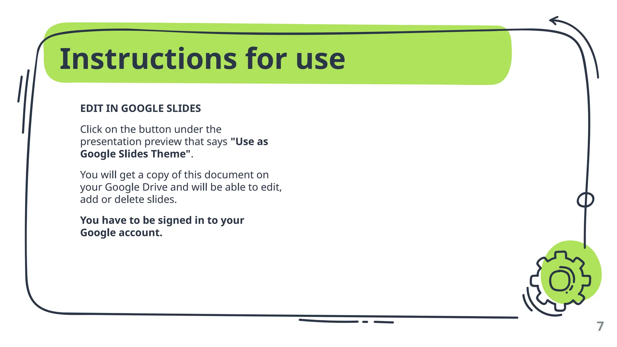 Instructions for use
EDIT IN GOOGLE SLIDES
Click on the button under the
presentation preview that says "Use as
Google Slides Theme".
You will get a copy of this document on
your Google Drive and will be able to edit,
add or delete slides.
You have to be signed in to your
Google account.
7
 