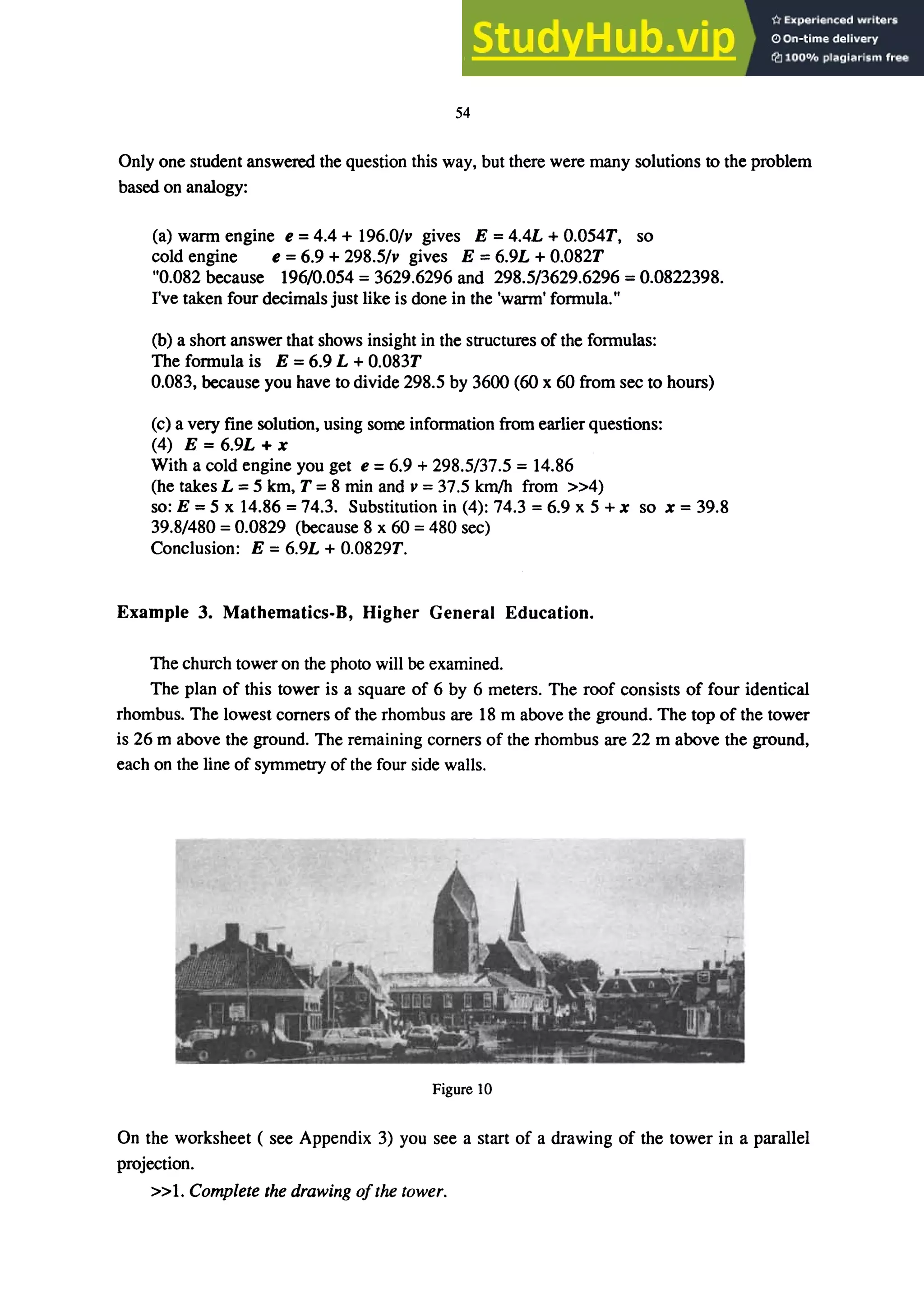 54
Only one student answered the question this way, but there were many solutions to the problem
based on analogy:
(a) wann engine e =4.4 + 196.0/v gives E =4.4L + 0.054T, so
cold engine e =6.9 + 298.5/v gives E =6.9L + 0.082T
"0.082 because 196/0.054 = 3629.6296 and 298.5/3629.6296 = 0.0822398.
I've taken four decimals just like is done in the 'wann' fonnula."
(b) a short answer that shows insight in the structures of the fonnulas:
The fonnula is E = 6.9 L +0.083T
0.083, because you have to divide 298.5 by 3600 (60 x 60 from sec to hours)
(c) a very fine solution, using some information from earlier questions:
(4) E = 6.9L + x
With a cold engine you get e = 6.9 + 298.5/37.5 = 14.86
(he takes L = 5 km, T = 8 min and v = 37.5 km/h from »4)
so: E = 5 x 14.86 = 74.3. Substitution in (4): 74.3 = 6.9 x 5 + x so x = 39.8
39.8/480 = 0.0829 (because 8 x 60 = 480 sec)
Conclusion: E = 6.9L + 0.0829T.
Example 3. Mathematics-B, Higher General Education.
The church tower on the photo will be examined.
The plan of this tower is a square of 6 by 6 meters. The roof consists of four identical
rhombus. The lowest corners of the rhombus are 18 m above the ground. The top of the tower
is 26 m above the ground. The remaining corners of the rhombus are 22 m above the ground,
each on the line of symmetry of the four side walls.
Figure 10
On the worksheet ( see Appendix 3) you see a start of a drawing of the tower in a parallel
projection.
»1. Complete the drawing o/the tower.
 