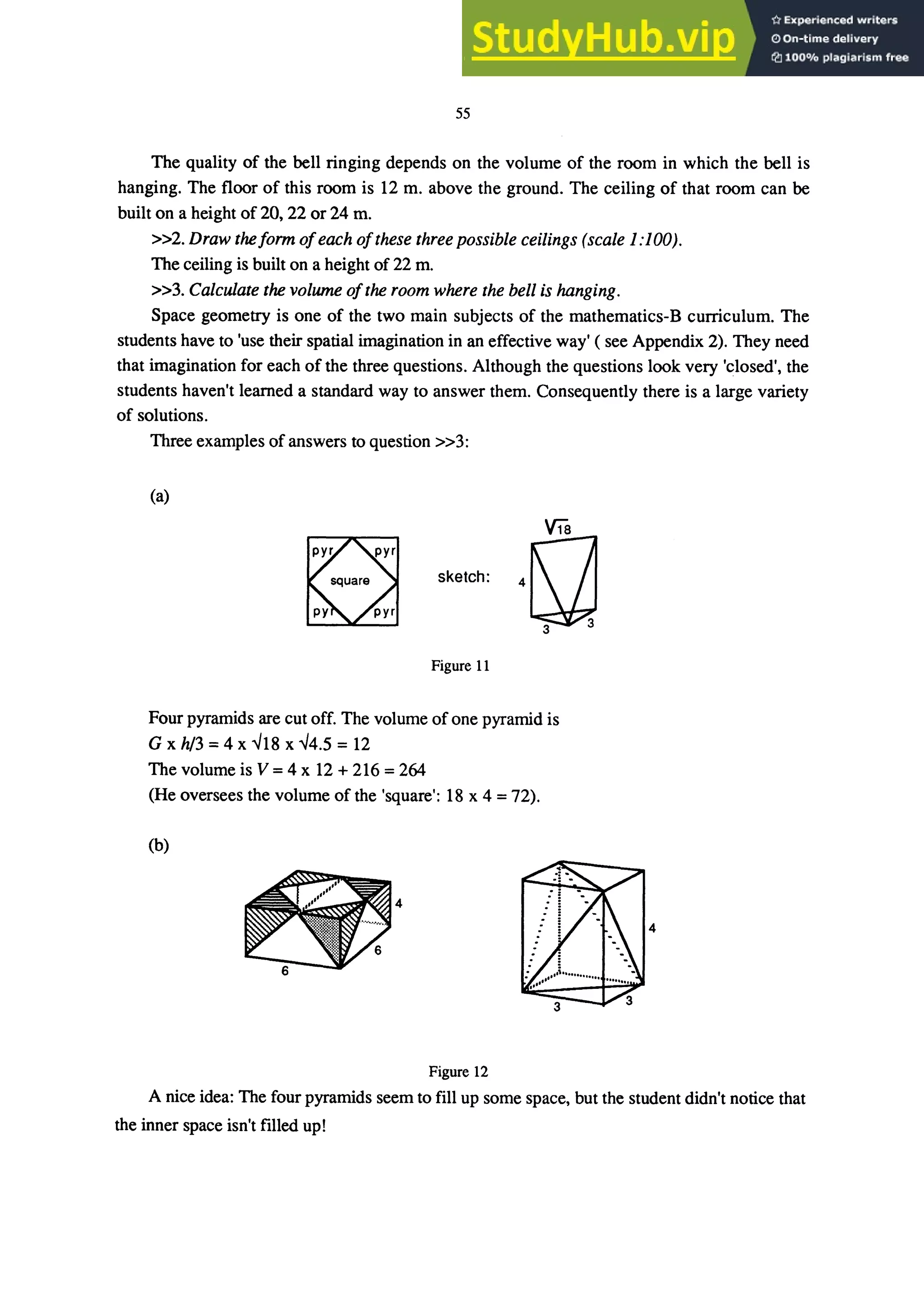 55
The quality of the bell ringing depends on the volume of the room in which the bell is
hanging. The floor of this room is 12 m. above the ground. The ceiling of that room can be
built on a height of 20, 22 or 24 m.
»2. Draw theform ofeach ofthese three possible ceilings (scale 1:100).
The ceiling is built on a height of 22 m.
»3. Calculate the volume ofthe room where the bell is hanging.
Space geometry is one of the two main subjects of the mathematics-B curriculum. The
students have to 'use their spatial imagination in an effective way' ( see Appendix 2). They need
that imagination for each of the three questions. Although the questions look very 'closed', the
students haven't learned a standard way to answer them. Consequently there is a large variety
of solutions.
Three examples of answers to question »3:
(a)
skelch, n
Figure 11
Four pyramids are cut off. The volume of one pyramid is
G x h/3 = 4 x ...J18 x ...J4.5 = 12
The volume is V =4 x 12 + 216 =264
(He oversees the volume of the 'square': 18 x 4 = 72).
(b)
4
Figure 12
A nice idea: The four pyramids seem to fill up some space, but the student didn't notice that
the inner space isn't filled up!
 
