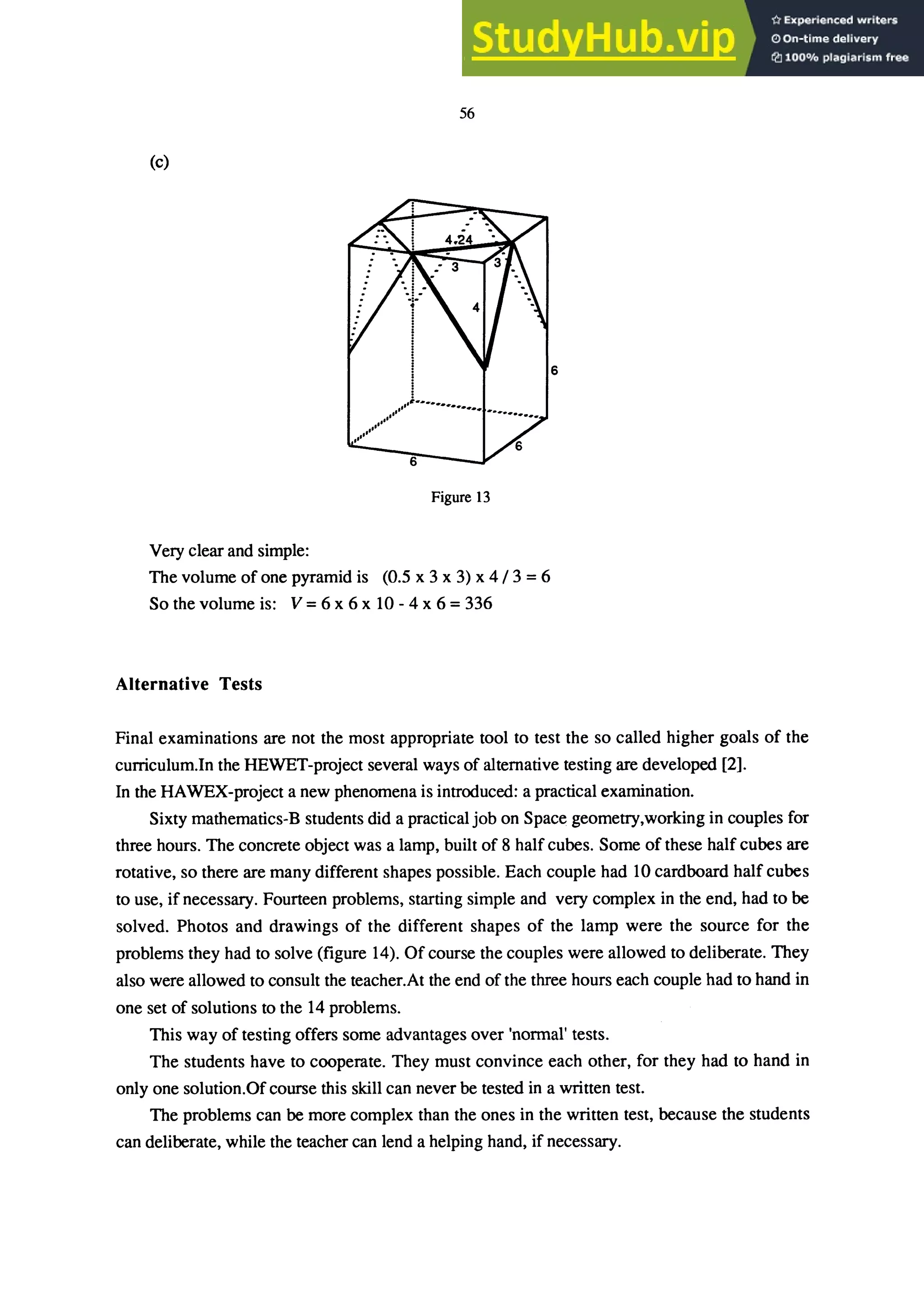 56
(c)
Figure 13
Very clear and simple:
The volume of one pyramid is (0.5 x 3 x 3) x 4/3 = 6
So the volume is: V = 6 x 6 x 10 - 4 x 6 = 336
Alternative Tests
Final examinations are not the most appropriate tool to test the so called higher goals of the
curriculum.In the HEWET-project several ways of alternative testing are developed [2].
In the HAWEX-project a new phenomena is introduced: a practical examination.
Sixty mathematics-B students did a practical job on Space geometry,working in couples for
three hours. The concrete object was a lamp, built of 8 half cubes. Some of these half cubes are
rotative, so there are many different shapes possible. Each couple had 10 cardboard half cubes
to use, if necessary. Fourteen problems, starting simple and very complex in the end, had to be
solved. Photos and drawings of the different shapes of the lamp were the source for the
problems they had to solve (figure 14). Of course the couples were allowed to deliberate. They
also were allowed to consult the teacher.At the end of the three hours each couple had to hand in
one set of solutions to the 14 problems.
This way of testing offers some advantages over 'normal' tests.
The students have to cooperate. They must convince each other, for they had to hand in
only one solution.Of course this skill can never be tested in a written test.
The problems can be more complex than the ones in the written test, because the students
can deliberate, while the teacher can lend a helping hand, if necessary.
 