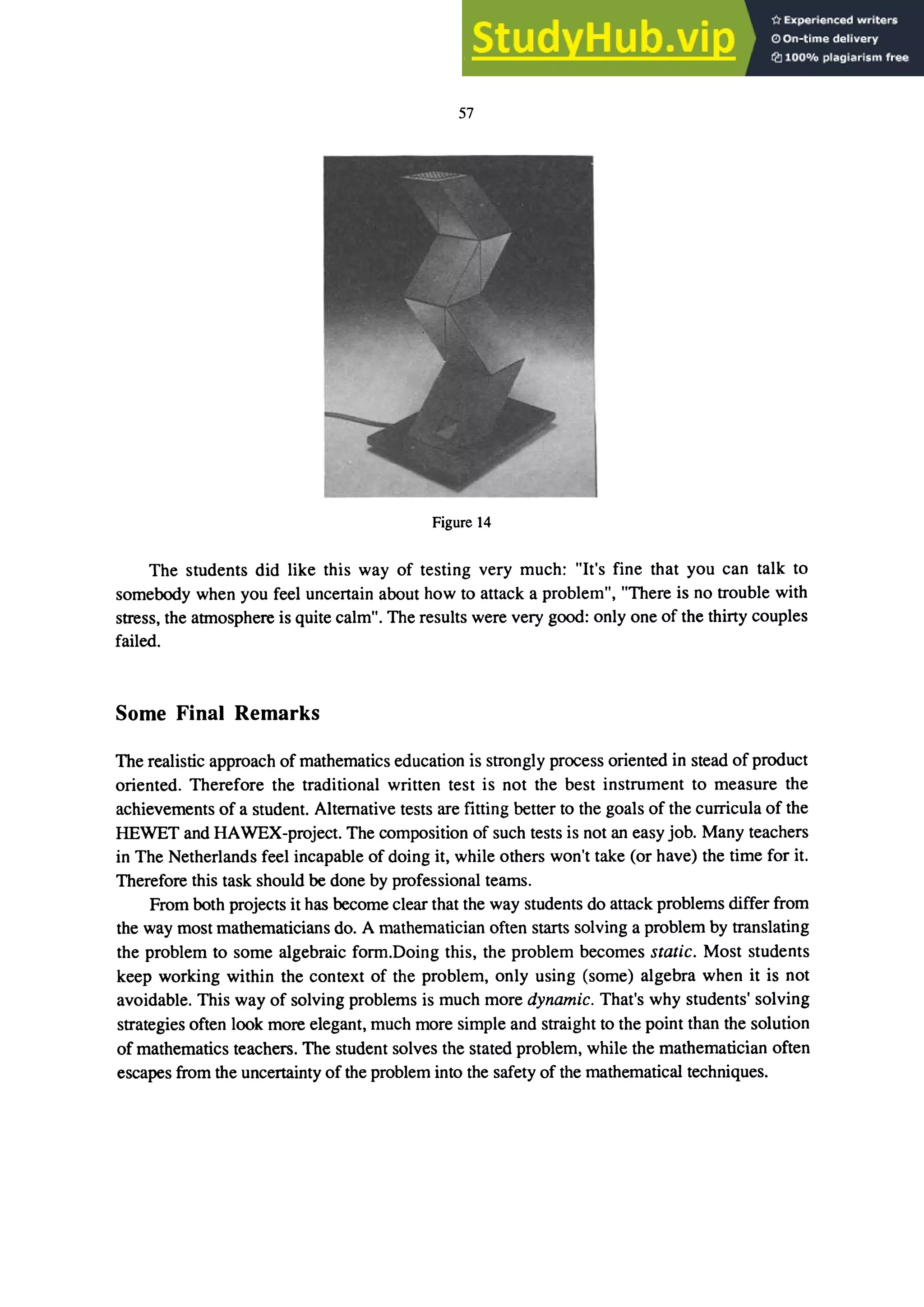 57
Figure 14
The students did like this way of testing very much: "It's fine that you can talk to
somebody when you feel uncertain about how to attack a problem", "There is no trouble with
stress, the atmosphere is quite calm". The results were very good: only one of the thirty couples
failed.
Some Final Remarks
The realistic approach of mathematics education is strongly process oriented in stead of product
oriented. Therefore the traditional written test is not the best instrument to measure the
achievements of a student. Alternative tests are fitting better to the goals of the curricula of the
HEWET and HAWEX-project. The composition of such tests is not an easy job. Many teachers
in The Netherlands feel incapable of doing it, while others won't take (or have) the time for it.
Therefore this task should be done by professional teams.
From both projects it has become clear that the way students do attack problems differ from
the way most mathematicians do. A mathematician often starts solving a problem by translating
the problem to some algebraic form.Doing this, the problem becomes static. Most students
keep working within the context of the problem, only using (some) algebra when it is not
avoidable. This way of solving problems is much more dynamic. That's why students' solving
strategies often look more elegant, much more simple and straight to the point than the solution
of mathematics teachers. The student solves the stated problem, while the mathematician often
escapes from the uncertainty of the problem into the safety of the mathematical techniques.
 