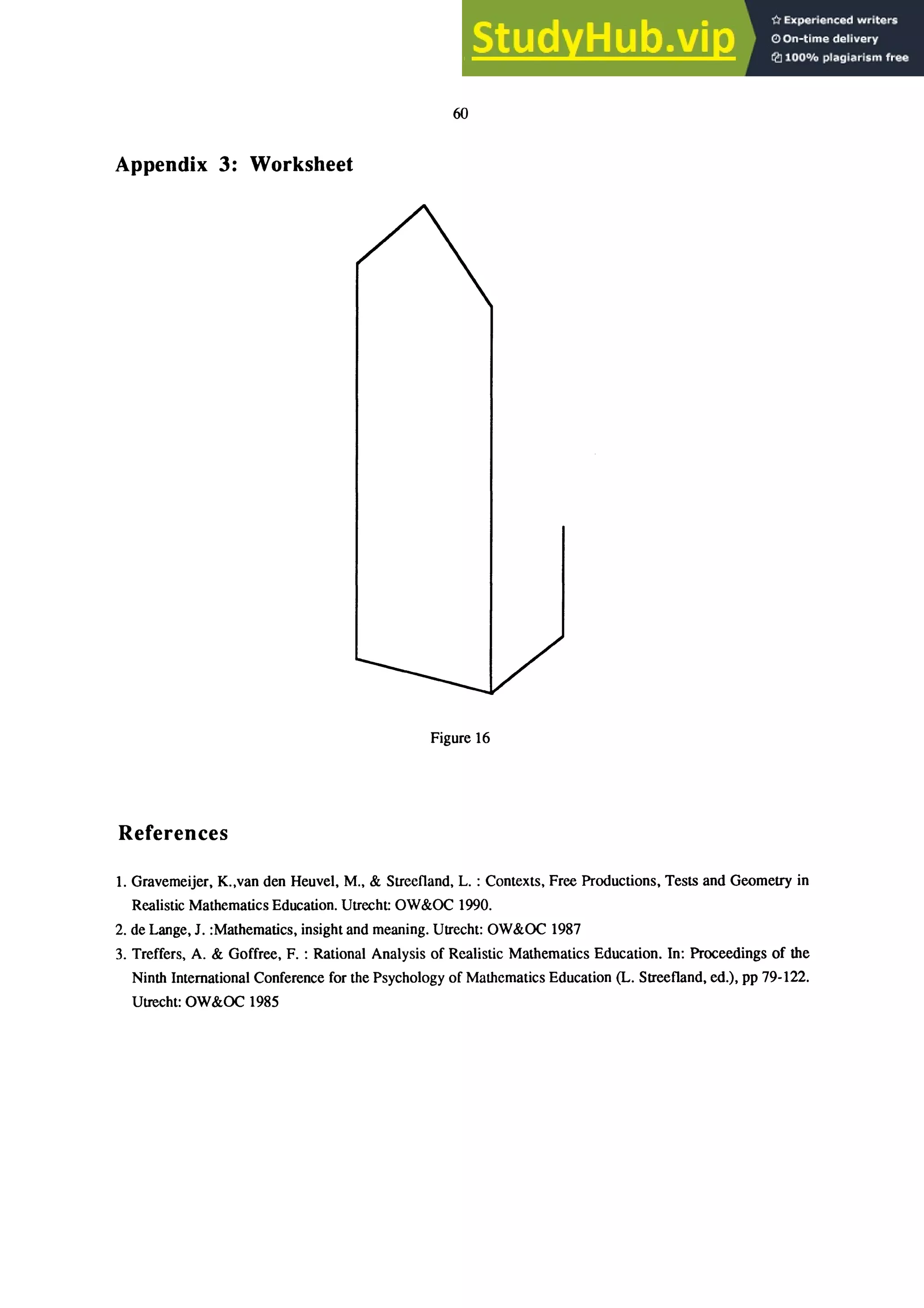 60
Appendix 3: Worksheet
Figure 16
References
1. Gravemeijer, K.,van den Heuvel, M., & Streefland, L. : Contexts, Free Productions, Tests and Geometry in
Realistic Mathematics Education. Utrecht: OW&OC 1990.
2. de Lange, J. :Mathematics, insight and meaning. Utrecht: OW&OC 1987
3. Treffers, A. & Goffree, F. : Rational Analysis of Realistic Mathematics Education. In: Proceedings of the
Ninth International Conference for the Psychology of Mathematics Education (L. Streefland, ed.), pp 79-122.
Utrecht: OW&OC 1985
 