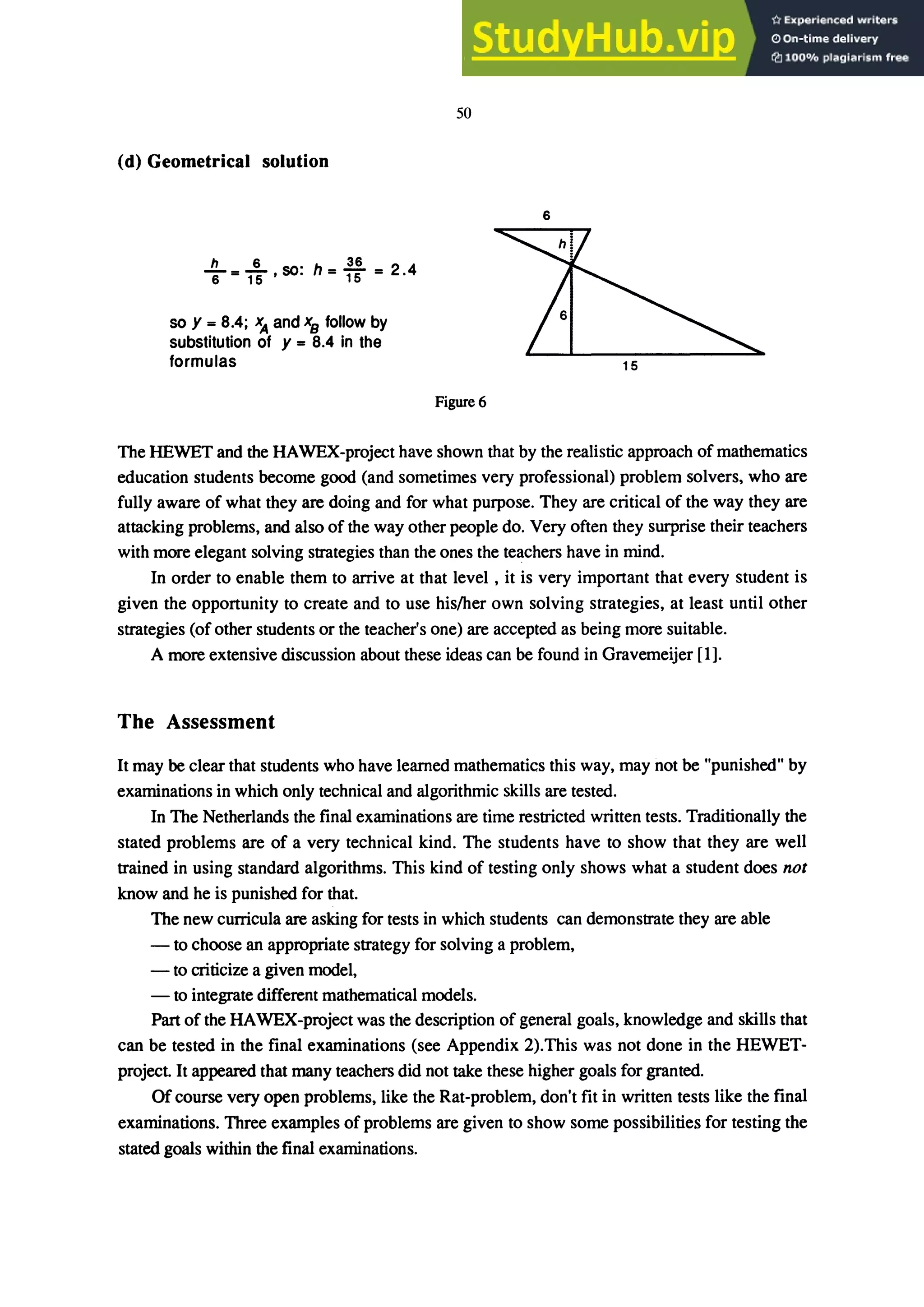 (d) Geometrical solution
h 6 SO· h 36 2 4
"6=T5' . =T5= .
so y = 8.4; and xB follow by
substitution of y = 8.4 in the
formulas
50
6
Figure 6
The HEWET and the HAWEX-project have shown that by the realistic approach of mathematics
education students become good (and sometimes very professional) problem solvers, who are
fully aware of what they are doing and for what purpose. They are critical of the way they are
attacking problems, and also of the way other people do. Very often they surprise their teachers
with more elegant solving strategies than the ones the teachers have in mind.
In order to enable them to arrive at that level , it is very important that every student is
given the opportunity to create and to use his/her own solving strategies, at least until other
strategies (of other students or the teacher's one) are accepted as being more suitable.
A more extensive discussion about these ideas can be found in Gravemeijer [1].
The Assessment
It may be clear that students who have learned mathematics this way, may not be "punished" by
examinations in which only technical and algorithmic skills are tested.
In The Netherlands the final examinations are time restricted written tests. Traditionally the
stated problems are of a very technical kind. The students have to show that they are well
trained in using standard algorithms. This kind of testing only shows what a student does not
know and he is punished for that.
The new curricula are asking for tests in which students can demonstrate they are able
- to choose an appropriate strategy for solving a problem,
- to criticize a given model,
- to integrate different mathematical models.
Part of the HAWEX-project was the description of general goals, knowledge and skills that
can be tested in the final examinations (see Appendix 2).This was not done in the HEWET-
project. It appeared that many teachers did not take these higher goals for granted
Of course very open problems, like the Rat-problem, don't fit in written tests like the final
examinations. Three examples of problems are given to show some possibilities for testing the
stated goals within the final examinations.
 