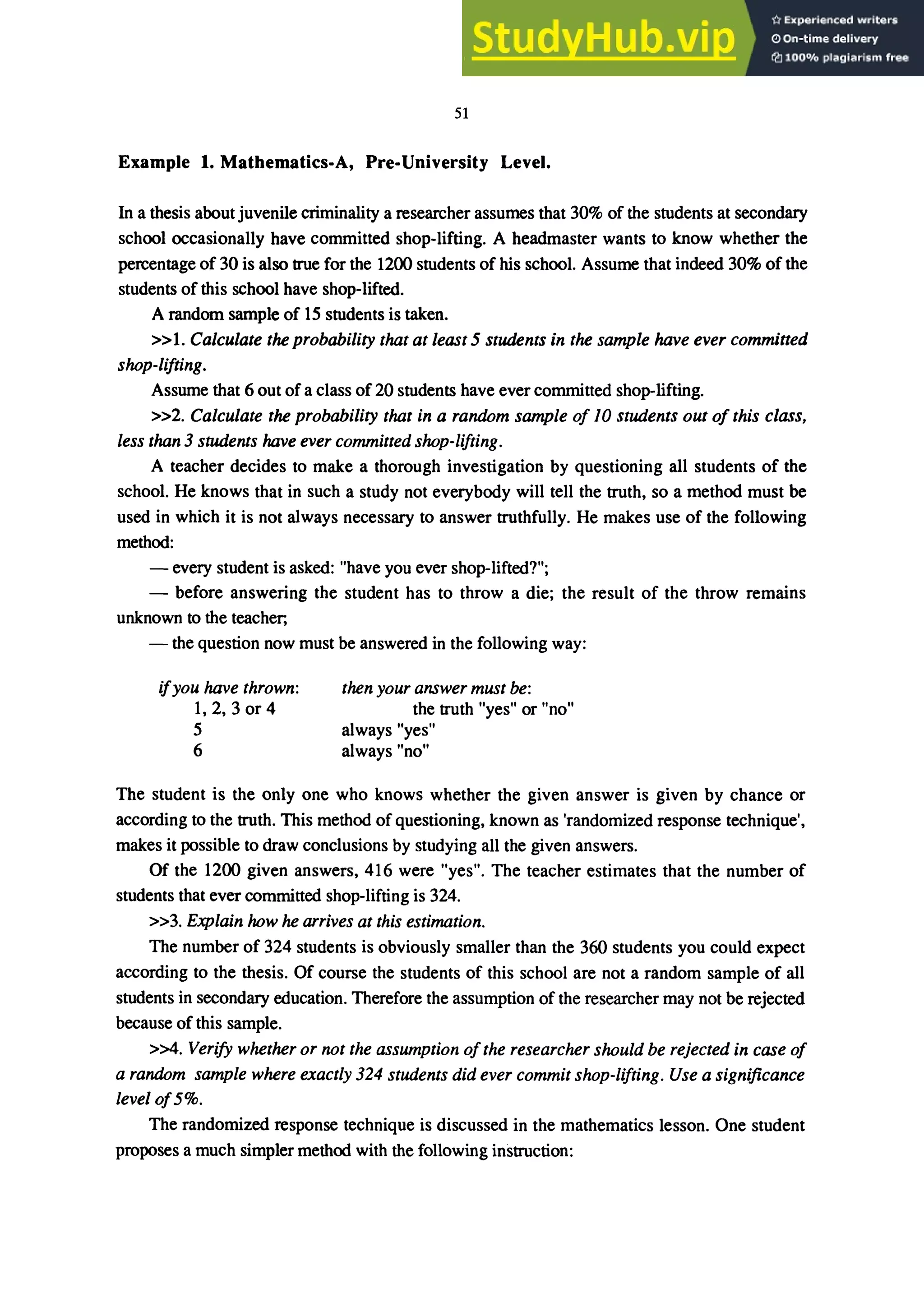 51
Example 1. Mathematics-A, Pre-University Level.
In a thesis about juvenile criminality a researcher assumes that 30% of the students at secondary
school occasionally have committed shop-lifting. A headmaster wants to know whether the
percentage of 30 is also true for the 1200 students of his school. Assume that indeed 30% of the
students of this school have shop-lifted.
A random sample of 15 students is taken.
»1. Calculate the probability that at least 5 students in the sample have ever committed
shop-lifting.
Assume that 6 out of a class of 20 students have ever committed shop-lifting.
»2. Calculate the probability that in a random sample of 10 students out of this class,
less than 3 students have ever committed shop-lifting.
A teacher decides to make a thorough investigation by questioning all students of the
school. He knows that in such a study not everybody will tell the truth, so a method must be
used in which it is not always necessary to answer truthfully. He makes use of the following
method:
- every student is asked: "have you ever shop-lifted?";
- before answering the student has to throw a die; the result of the throw remains
unknown to the teacher;
- the question now must be answered in the following way:
ifyou have thrown:
1,2,3 or 4
5
6
then your answer must be:
the truth "yes" or "no"
always "yes"
always "no"
The student is the only one who knows whether the given answer is given by chance or
according to the truth. This method of questioning, known as 'randomized response technique',
makes it possible to draw conclusions by studying all the given answers.
Of the 1200 given answers, 416 were "yes". The teacher estimates that the number of
students that ever committed shop-lifting is 324.
»3. Explain how he arrives at this estimation.
The number of 324 students is obviously smaller than the 360 students you could expect
according to the thesis. Of course the students of this school are not a random sample of all
students in secondary education. Therefore the assumption of the researcher may not be rejected
because of this sample.
>>4. Verify whether or not the assumption ofthe researcher should be rejected in case of
a random sample where exactly 324 students did ever commit shop-lifting. Use a significance
levelof5%.
The randomized response technique is discussed in the mathematics lesson. One student
proposes a much simpler method with the following instruction:
 