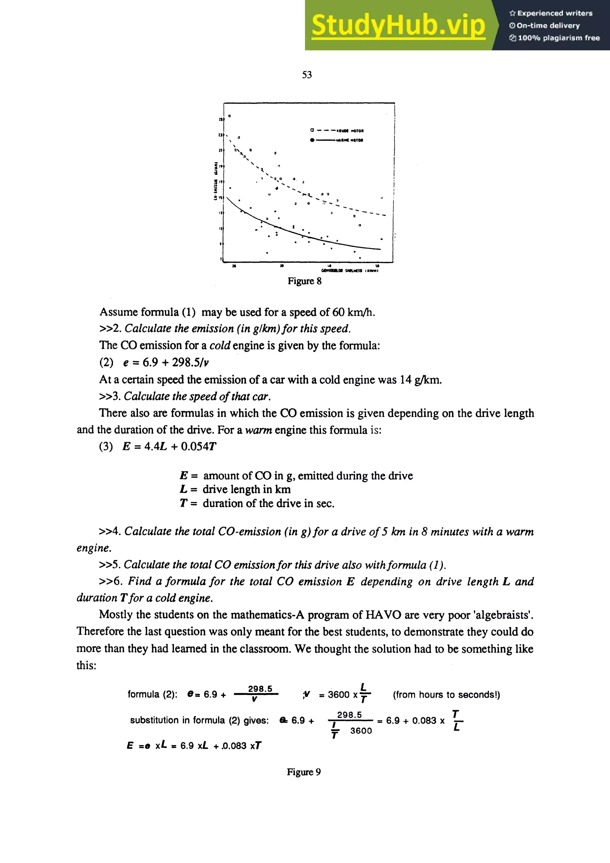 53
I.
II
0---11......" •
• _WiII.......
,,,
! .
- - " .....11,1_1
Figure 8
Assume fonnula (1) may be used for a speed of60 km/h.
»2. Calculate the emission (in glkm)for this speed.
The CO emission for a cold engine is given by the formula:
(2) e =6.9 + 298.5/..
At a certain speed the emission ofa car with a cold engine was 14 gIkm.
»3. Calculate the speed ofthat car.
There also are fonnulas in which the CO emission is given depending on the drive length
and the duration of the drive. For a warm engine this fonnula is:
(3) E = 4.4L + O.054T
E = amount of CO in g, emitted during the drive
L = drive length in km
T = duration of the drive in sec.
»4. Calculate the total CO-emission (in g) for a drive of5 km in 8 minutes with a warm
engine.
»5. Calculate the total CO emissionfor this drive also withformula (1).
»6. Find a formula for the total CO emission E depending on drive length Land
duration T for a cold engine.
Mostly the students on the mathematics-A program of HAVO are very poor 'algebraists'.
Therefore the last question was only meant for the best students, to demonstrate they could do
more than they had leamed in the classroom. We thought the solution had to be something like
this:
formula (2): e.. 6.9 +
298.5
v
. L
" =3600 xT" (from hours to seconds!)
substitution in formula .(2) gives: .. 6.9 +
298.5 T
I =6.9 + 0.083 x r:
'f 3600
E =e xL - 6.9 xL + .0.083 xT
Figure 9
 
