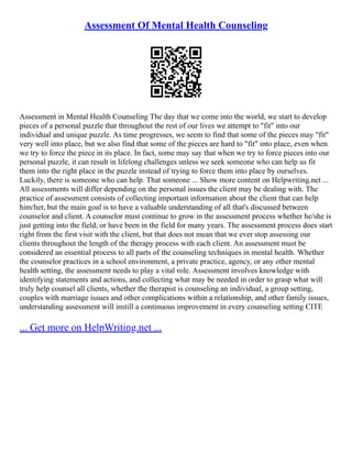 Assessment Of Mental Health Counseling
Assessment in Mental Health Counseling The day that we come into the world, we start to develop
pieces of a personal puzzle that throughout the rest of our lives we attempt to "fit" into our
individual and unique puzzle. As time progresses, we seem to find that some of the pieces may "fit"
very well into place, but we also find that some of the pieces are hard to "fit" into place, even when
we try to force the piece in its place. In fact, some may say that when we try to force pieces into our
personal puzzle, it can result in lifelong challenges unless we seek someone who can help us fit
them into the right place in the puzzle instead of trying to force them into place by ourselves.
Luckily, there is someone who can help. That someone ... Show more content on Helpwriting.net ...
All assessments will differ depending on the personal issues the client may be dealing with. The
practice of assessment consists of collecting important information about the client that can help
him/her, but the main goal is to have a valuable understanding of all that's discussed between
counselor and client. A counselor must continue to grow in the assessment process whether he/she is
just getting into the field, or have been in the field for many years. The assessment process does start
right from the first visit with the client, but that does not mean that we ever stop assessing our
clients throughout the length of the therapy process with each client. An assessment must be
considered an essential process to all parts of the counseling techniques in mental health. Whether
the counselor practices in a school environment, a private practice, agency, or any other mental
health setting, the assessment needs to play a vital role. Assessment involves knowledge with
identifying statements and actions, and collecting what may be needed in order to grasp what will
truly help counsel all clients, whether the therapist is counseling an individual, a group setting,
couples with marriage issues and other complications within a relationship, and other family issues,
understanding assessment will instill a continuous improvement in every counseling setting CITE
... Get more on HelpWriting.net ...
 